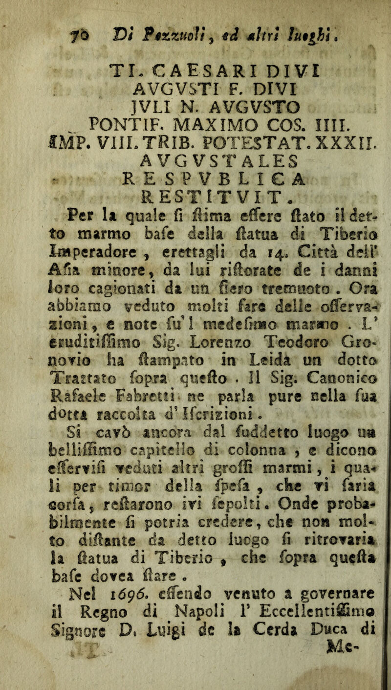 fò Di Ftzzuoì! y tâ ^Itri lu$ihì, TI. C A ES ARI DIVI AVGVSTI F. DIVI JVLI N. AVGVSTO PONTIF. MAX IMO COS. IIII. IMF. VIILTRIB. POTESTAT. XXXII. AVGVSTALES RESPVBLICA RESTITVIT. Per U quale fi fiima elfere fiato ildet.. to marmo bafe della fiatua di Tiberio Imperadore , erettagli da 14. Città deli’ Afia minore» da lui rifiorate de i danni loro cagionati da un fiero tremuoto . Ora abbiamo veduto molti fare delie oflerva- zioni» e note fu I medefimo marino . L’ eruditifiìmo Sig. Lorenzo Teodoro Gro- noYÌo ha fiampato in Leida un dotto Trattato fopra quefto . Il Sig. Canonico | Rafaele Fabretti ne parla pure nella fua dotta raccolta d’Ifcrizioni. Si cavò ancora dal fuddetto luogo ua belliffimo capitello di colonna , e dicono cfiervifi veduti altri groffi marmi , i qua* li per timor della fpefa » che vi faria sorfa, reftarono ivi fepoltì. Onde proba- bilmente fi potria credere, che non mol- to difiante da detto luogo fi ritrovarla la fiatua di Tiberio , che fopra quella bafe dovea fiare . Nel i6ç6. clTendo venuto a governare il Regno di Napoli 1’ EccellentilCnio Signore Di Luigi de la Cerda Duca di Me-