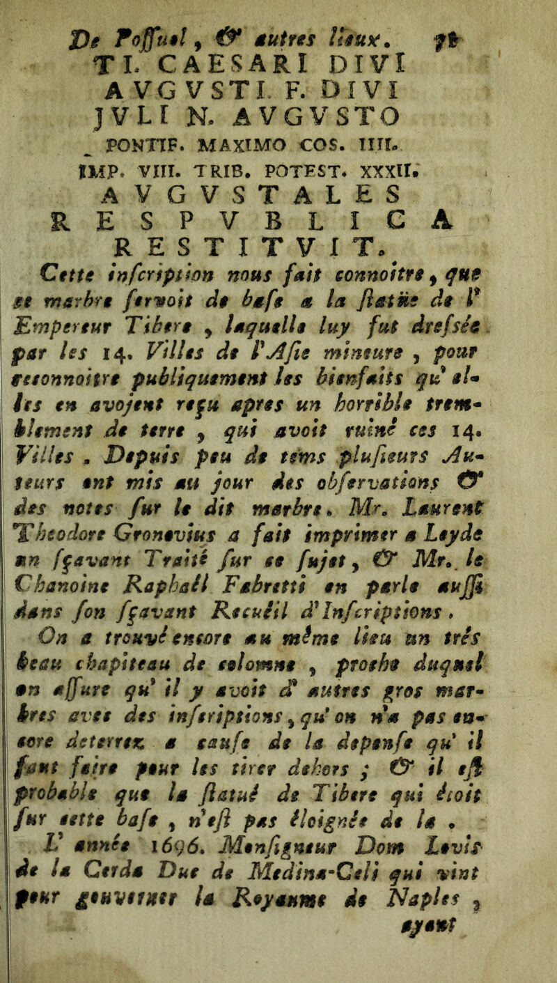 t)e Toffuêl & âutres ÎUu^. f% TL CAESARI DIVI A VG VSTL F. DIVI JVLI N. AVGVSTO ^ PONTTF. MAXtMO COS. UÌU IMP. Vin. TRIB. POTEST* XXXU. avgvstales RESPVBLIGA R E S T I T V I Citte infcYiptipn nous fait eonnoUte ^ qut $t marhn feritoit de baf$ a la fiat ns de P Empereur Tiben y laquelle luy fut drefsée par les 14. Villes de VA fie mineure , pour wesonnoitre publiquement les bienfaits qu $U les en avojent refu apres un horrible trem^^ hlement de terre , qui avoit ruine ces 14. Villes , Depuis peu de tems plufieurs Au* teuYs ent mis au jour des ob/ervations & des notes fur le dit marbre h Mn Laurent Théodore Gronevius a fait imprimer a Leyde mn ff avant Traité fur se fujet y & Mr» le Chanoine Raphaël Fâbretti en parle aujji dans fon ff avant Recuiil Inferiptiens . On a trouviencore au même lieu un très beau chapiteau de celomne y proehe duquel an a(fure qu* il y avoit ^ autres gros mar- bres avec des inferiptions y qu* on nm pas en- eere deterrez a saufe de la depenfe qu' il faut faire peur les tirer dehors ; & il efi probable que la ftatué de Tibere qui étoit fur eette bafe , ntji pas ilcignie de la ^ V année 1696. Menfigneur Dom Levis de la Cerda Due de Medina^Celi qui vint ftur gtuvitittr U Rtjiêtuta* i$ Naplts ,