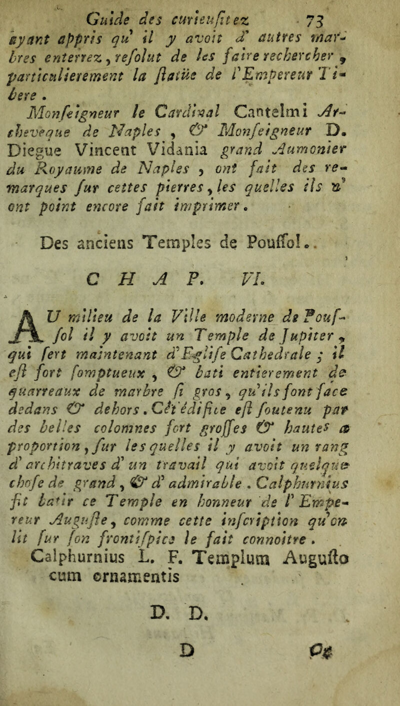 siysiYit ùppTÌs qu il y avott S eiutfes iïiaŸ^ bres enterrez ytefoìuì de les faire rechercher ^ particulièrement la flatüe de l'Empereur Ti* bere . Moìifeigneur le Cardinal Cantelmi ehéveque de ì^aples , & Monjeigneur D. Diegue Vincent Vidania grand Aumoniet du Royaume de Naples j ont fait des re- marques fur ceîtes pierres ^ les quelles ils td ont point encore fait imprimer. Des anciens Temples de Pouffole. C H A P. VL AU milieu de la Ville moderne de Pouf-* fol il y avoit un Temple de Jupiter^ qui fert maintenant à'EgÎife Cathédrale ; il efi fort fomptueux , & bâti entièrement d^ quarreaux de marbre fi gros ^ qu'ils font face dedans O* dehors .Cê't'édif ce eft foutenu pat des belles colomnes fort greffes & hautes a proportion fur lesquelles il y avoit un rang d'architraves d'un travail qui avoit queiquf^ chafe de grand, & d'admirable . Calphutnius fit haut ce Temple en honneur de P Empe-* reur Au gu fl e ^ comme cette infcripîîon quart lit fur fon fronîifpice le fait connoitre . Calphurnius L. F. Templum Augufto cum ornamentis D. D, D