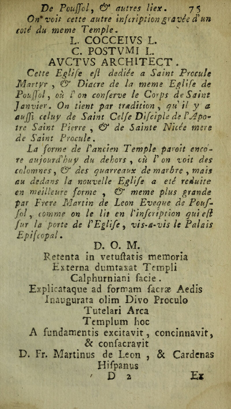 On* voit certe autre inferìptiongravée d*un coté du meme Temple. L. COCCEIVS L. C. POSTVMI L. AVCTVS ARCHITECT. Cette Eglife ejì dedìée a Saint Prccule Martyr , & Diaere de la meme Eglife de Pouffol j ou fon conferve le Corps de Saint Janvier. On tient par tradition ^ quìi y a aujjì celuy de Saint Celfe Dlfciple de tre Saint Pierre ^ & de Sainte Nicée mera de Saint Procule. La forme de fancien Tempie parait enco- re aujoutdhuy du dehors , où E on voit des cfilomnes ^ & des quarreaux de marbre , mais au dedans la nouvelle Eglife a été réduite en meilleiite forme , & meme plus grande par Entre Martin de Leon Eveque de Pouf- fol y comme on le lit en finfeription qui eli fur la porte de fEglife^ vis-a*vis le Palais Epi [copal. D- O. M. Retenta in vetuflatis memoria Externa dumtaxât Templi Calphurniani facie • Explicataque ad formam faciæ Aedis Inaugurata olim Divo Proculo Tutelari Arca Tcmplum hoc A fundamentis excìtavit, concinnavit^ & confacravit D. Fr. Martinus de Leon , & Cardenas Hifpanus ' Da E«