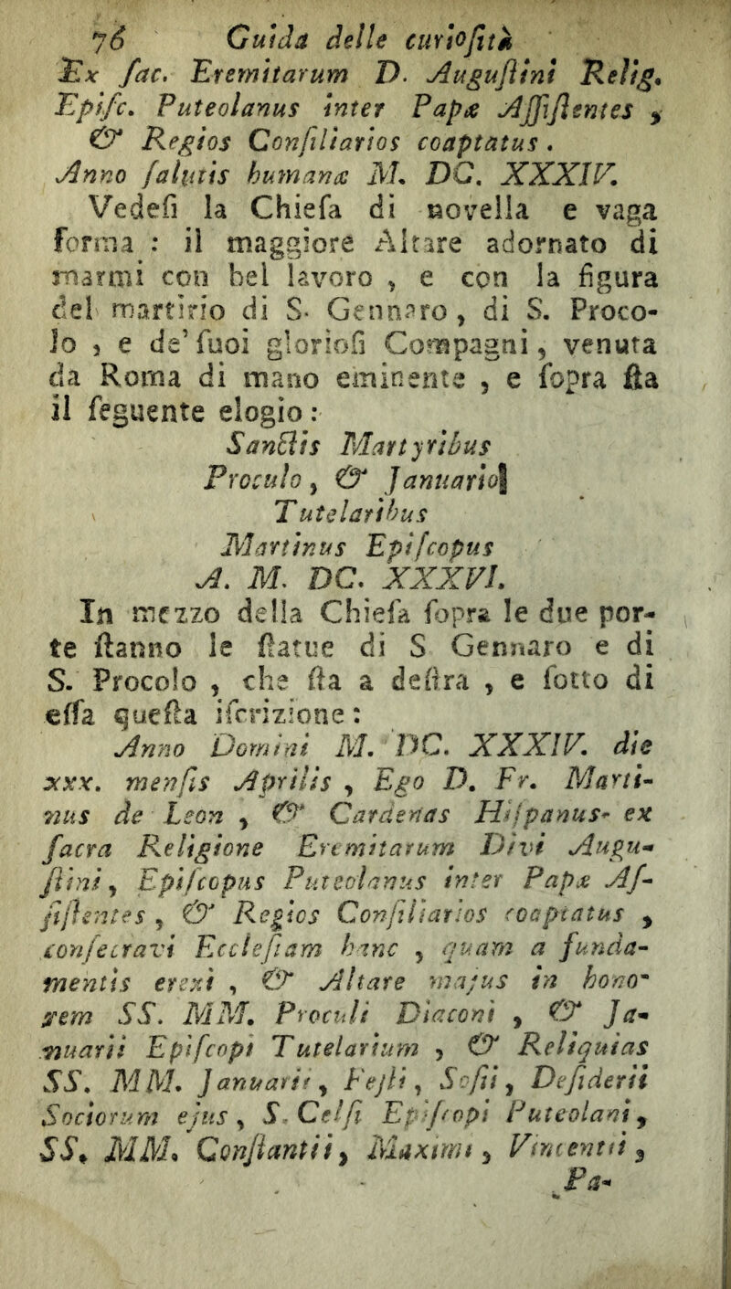 Gu\àâ delle cuyIoJiîs fac, Erernitarum D. Auguflìnt Rellg, Epifc. Puîeolanus inter Papue jûjjijlentes ^ & Regios Conjiliarìos coaptatus. j^nno fahiîis humaniC M. DC, XXXIV. Vedefi la Chiefa dl laovella e vaga forma : il maggiore Altare adornato di marmi con bel lavoro ^ e con la figura del martirio di S- G^:^^pro> di S. Proco- Jo 5 e de’fuoi gloriofi Conspagni, venuta da Roma di mano eminente , e fopra ùa il feguente elogio : SanEits Martyrìbus Proculo y & Januarìo\ Tutelarìhus Martìnus Epifcopus A. M. DC. XXXVL In mezzo delia Chiefa fopra le due por- te ftanno le ftatue di S Gennaro e di S. Procolo , che fla a delira y e fiotto di effa quella ificrizione : Anno Domini M. DC, XXXIV. dìe menjQs Aprilis , Ego D. Fr. Ma^tt^ 72US de Leon ^ & Cardenas Hijpanus^ ex facra Religione Ertmitarum Divi Augu^ funi y Epìfcopus PuteoìaniiS inter Papje Af ftjìentes y & Régies Confilìarìos coaptatus , xonfecravi Ecctefiam hanc y quam a funàa^ mentis eretti , Aitate ma;us in hono O'em SS, MM. Proculi Diaconi , & J Tìuarìi Epifeopi Tutelarium > & Reliquias SS. MM* Januarify Fejli y Se fu y Def derii Sociorum ejus y S. Ceffi Epfopi Puteolanij SS^ MM^ Conjiantii^ Maximf y Vtntenui ^