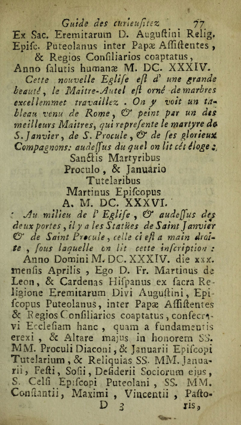 Ex Sac. Eremitarum D. Auguftlni Relig, Epifc. Puteolanus inter Papæ Affiftentes » & Regios Confiliarios coaptatus, Anno falutis humanae M. DC. XXXIV- Cette nouvelle Eglife e/ì d' une grande beauté^ le Maitre-Autel e/ì omé de marbres excellemmet travaillez . On y voit un ta^ bleau venu de Rome, & peint par un des meilleurs Maitres, qui reprefente le martyre d» S. Janvier, de S. Procule, & de fes glotieuü Compagnons: audeffus du quel on lit cét éloge ij Sanftis Martyribus Proculo, & Januario Tuîelaribus Martinus Epifcopus A. M. DC. XXXVI. ' Au milieu de /’ Eglife , & audeffus de^s deux portes ,ily a les Statues de Saint Janvier & de Saint Precule, celle ci efl a main droJ- te , fous laquelle tn lit cette infcriptlon : Anno Domini M. DC. XXXIV. die xxx. menfis Aprilis , Ego D. Fr. Martinus de Leon, & Cardenas Hifpanus ex facra Re- ligione Eremitarum Divi Auguftini, Epi- fcopus Puteolanus, inter Papæ Affiftentes & Régies Confiliarios coaptatus, confeern- vi Ecclefiam banc , quara a fundatnemis erexi , & Altare rnajus in honorera Si>. MM. Proculi Diaconi, & Januarii Epifeopi Tutelarium , & Reliquias SS- MM. janua- rii, Fefti, Sofii, Defiderii Sociorum ejus, S. Celli Epifeopi Puteolani , SS. MM. Comiantii, Maxitni , Viucentii , Patto» D g ris.