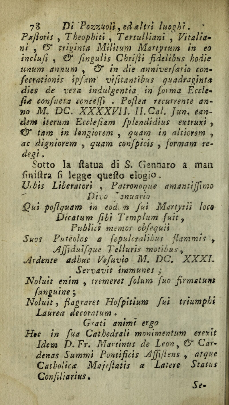 73 Di Pozzuoli y eâèliîYi luoghi. PsJìoYis y Theophiti y TeytuHiam , Vitaìia* ni y & triginta Milltum Marty rum in eo inclufi y & ftngults Chrijìi fidelibus hodìe unum annum y & in dìe annlver/ario con* fecYaìionis ipfam' vtfiìantìbus quadraginta dies de vera ìndulgentìa_ in fonna Eccle* fiéC confueta conceffi . Poftea ncurtente an* no M. DC. XXXXFIL li. Cai. }un. ean^ dem iterum Ecclefiam fpìendìdìus exìruxì y & tam in Ungiorem y quam in nltictem , ac digniotem , quam confpicìs , formam re* degi. Sotto la ftatua di S, Gennaro a matt liniftra fi legge quefto elogio. Ufèis Liberatori , Patronoque amanìijfmo ^ Divo ^anuario Qui pojìquam in eod. m fui Martyriì loco Dicatum fihi Templum fuit y Publici memor cbfequìi Suos Puteoìos a fepulcralìhiis flammts y jdjJìduifque Tellurìs moùbus y Ardente adhuc Vefuvta M. DC. XXXL Servavìt immunes ; Noluit enim , tremeret folum fuo firmatuni fanguine \ Noluit y flagraret Hofpìttum fui trìumphi Laurea decoratum . G^ati animi ergo Hoc in fua Cathedrali monlmenìim erexlt Idem D.Fr. Marttnuì de Leon y & Car- denas Summì Pontificìs AJfifiens , atque Catbolica Majejìatis a Latere Status Confilìarìus * Se*