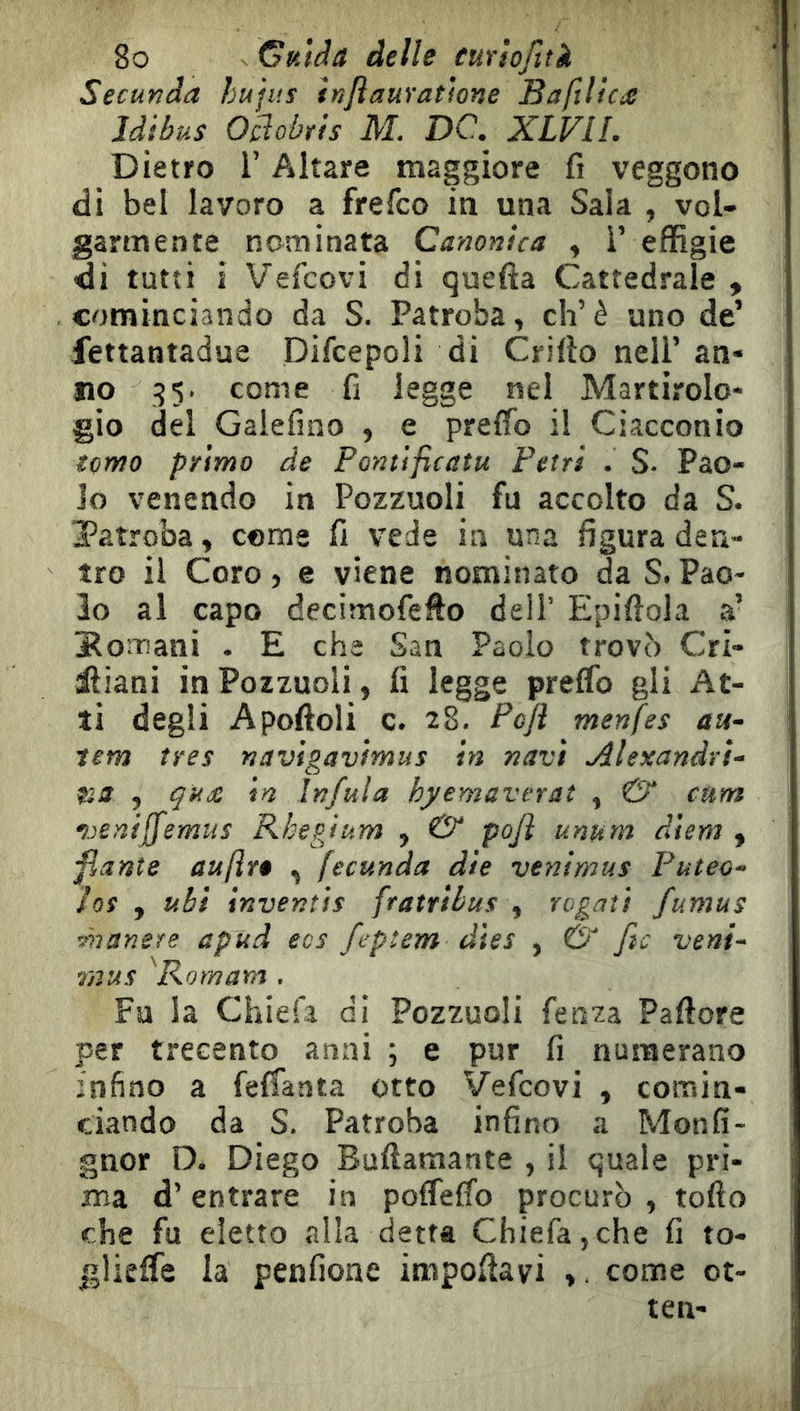 Secunda hujus hjìauratìone Baftl!c£ Idibus Ocdobris AL DC. XLVII. Dietro r Altare maggiore fi veggono di bel lavoro a frefco in una Sala , vol- garmente nominata Canonica , i’ effìgie di tutti i Vefcovi di quefta Cattedrale , cominciando da S. Patroba, eh’è uno de’ fettantadue Difcepoli di Crifto nell’ an- no come fi legge nel Martirolo- gio del Galefino , e preffb il Ciacconio tomo primo de Pontificatu Fetri . S. Pao- lo venendo in Pozzuoli fu accolto da S. Tatroba, come fi vede in una figura den- tro il Coro ) e viene nominato da S. Pao- lo al capo decimofefto dell’ Epiftola a’ Bomani . E che San Paolo trovò Cri- iliani in Pozzuoli, fi legge preCfo gli At- ti degli Apoftoli c. 28. Pcfl menfes au- tem très navigavìmus in navi Alexandrì- na , qude in Infula hyemaverat , & cum ^jeniffemus Rhepjum , & pojì unum diem , fiant e aufìrè , fecunda die veni mus Puteo- Jos , ubi inventis fratribus , rogati fumus ^lanere apud ecs ftptem dies , Ó fic veni- raus ^Komam . Fa la Chiefa di Pozzuoli fenza Paffore per trecento anni ; e pur fi numerano infino a feffanta otto Vefcovi , comin- ciando da S. Patroba infina a Monfi- gnor D. Diego Buftamante , il quale pri- ma d’entrare in poflelfo procurò , tofto che fu eletto alla detta Chiefa,che fi to- glieife la penfione impoffavi come ot- ten-