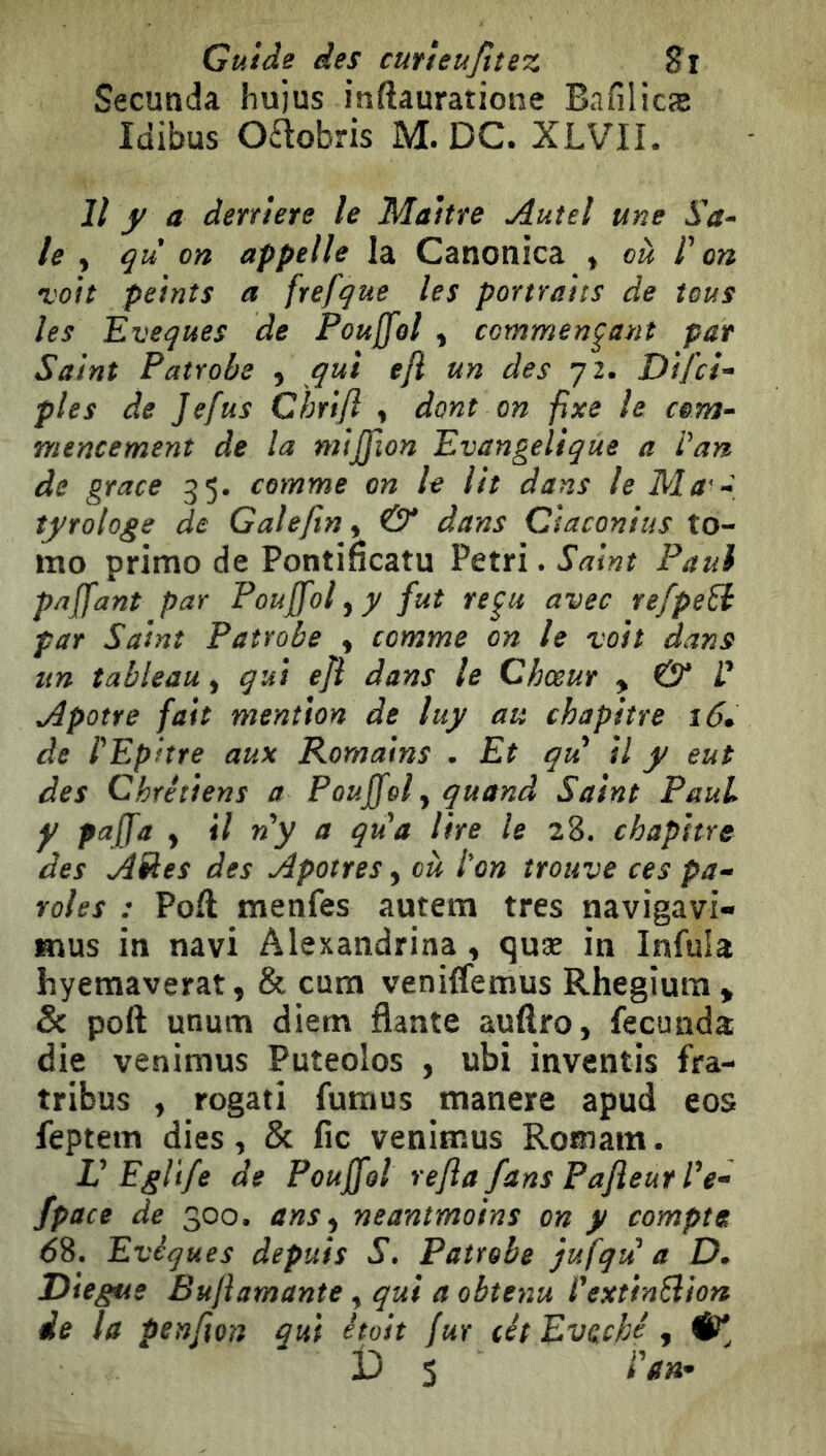 Guide des cufieufiîez Si Secunda hujus inftauratione Bnfilicæ Idibus Oélobris M. DC. XLVIL Il y a derrière le Maître Autel une le ^ qu on appelle la Canonica ^ oà P on *voit peints a frefque les portraits de tous les Eveques de Pouffol ^ commentant par Saint Patrobe , qui efl un des 72. Difci-^ pies de Jefus Chrifl , dont on fixe le mencement de la mtjpion Evangélique a Van de grâce 35, comme on le lit dans le îyrologe de Gale/tn y & dans Ciaconius to- mo primo de Pontifîcatu Pétri. Saint Paul paffant par Pouffol^y fut re^u avec refpe^ par Saint Patrobe , comme on le voit dans un tableau, qui efl dans le Chœur y & V Apôtre fait mention de luy au chapitre i6. de VEphre aux Romains • Et qu il y eut des Chrétiens a Pouffol ^ quand Saint Paul y pajfa , il ny a qua lire le 28. chapitre des Ailes des Apôtres, où Von trouve ces pa^ rôles : Poft menfes autem très navigavi- mus in navi Alexandrina, quæ in Infula hyemaverat, & cum venilfemus Rhegium > 5c poft unum diem flante aufîro, fecunda die veninius Puteolos , ubi inventis fra- tribus , rogati fumus tnanere apud eos feptem dies, & fie venimus Romain. V Eglïfe de Pouffôl rejia fans Pafleur Ve- fpace de 300. ans^ neantmoins on y compte 68. Evêques depuis S, Patrobe jufqu a D* Diegue Bufiamante, qui a obtenu VextinSlion de la penft on qui était fur cêt Evdché ,