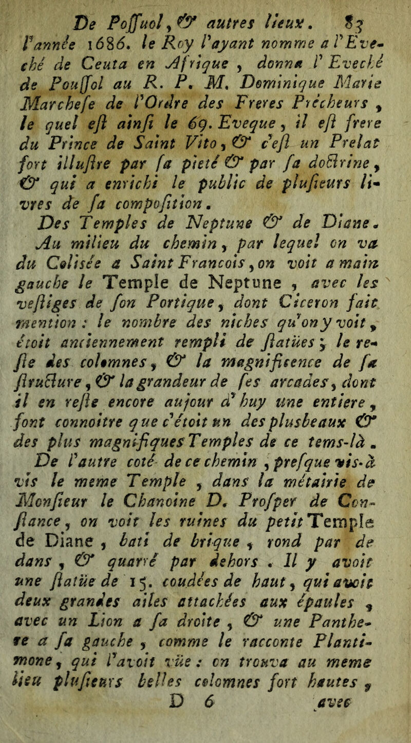 De Poffuoly& autres lleuy:. S5 Vannée i68(5, le Roy Voyant nomme aVÉve- ché de Ceuta en jûfYtque , donna V Evêché de Fouffol au R- P. M, Dominique Marie Marchefe de VOrdre des Freres Prêcheurs , le quel efl ainfi le ég, Eveque, il eji frere du Prince de Saint Vito^& cefi un Prélat fort illuflre par fa pieté & par fa doBrine , qui a enrichi le public de plufleurs H* vres de fa compofition. Des Temples de Neptune & de Diane ^ Au milieu du chemin, par lequel on va du Celisée a Saint Francois ^on voit a main gauche le Temple de Neptune , avec les ve/iiges de fon Portique y dont Cicéron fait mention: le nombre des niches qu^ony voit ^ étoit anciennement rempli de fiatües j le re^ fie des colemnes y & la magnificence de fa flruSlure y & la grandeur de fes arcades y dont il en refie encore aujour dV huy une entière y font connoitre que c étoit un desplusbeaux & des plus magnifiques Temples de ce tems-là » De Vautre coté de ce chemin ^prefquevis-à vis le meme Temple , dans la métairie de Monfieur le Chanoine D, Profper de Ccn^ fiance y on voit les ruines du Temple de Diane , bâti de brique ^ rond par de dans y & quarré par dehors • Il y avait une fiatüe de 1^, coudées de haut y qui avott deux grandes ailes attachées aux épaules y avec un Lion a fa droite , & une Panthe* fe a fa gauche y comme le racconte Pianti» mone y qui Vaioit vue: en trouva au meme lieu plufieuxs belles celomnes fort hautes f