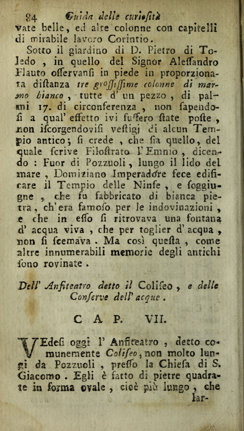 84 €«hh delle curì»jttk vate belle, ed alte colonne coti capitelli di mirabile laverò Corintio. Sotto il giardino di D. Pietro di To- Jedo , in quello del Signor AlelTandro Flauto olfervanfi in piede in proporziona- ta diftanza tre colonne di mar- jmo bianco , tutte d’ un pezzo , di pal- mi 17. di circonferenza , non fapeiido- iì a qual’ effetto ivi fusero fiate polle , rìon ilcorgendovifi veftigj di alcun Terri- jiio antico; fi crede , che fia quello, del quale fcrive Filoflrato 1.’ Emnio , dicen- do : Fuor di Pozzuoli, lungo il lido del snare , Domiziano Imperaddre fece edifi- care il Tempio delle Ninfe , e foggiu- gne , che fu fabbricato di bianca pie- tra, ch’era famofo per le indovinazioni , e che in elfo fi ritrovava una fontana d’ acqua viva , che per toglier d’ acqua , »on fi feemava . Ma così quella , come altre innutnerabili memorie degli antichi fono rovinate . Dell' Anfiteatro detto il Colifeo , e delle Conferve dell' acque. CAP. VII. ¥ rEdefi oggi 1’ Anfiteatro , detto co- V munemente Colifeo ^non molto lun- p} da Pozzuoli , prelfo la Chiefa di S. Giacomo . Egli è fratto di pietre quadra- le in forma evale , cioè plìt lungo , che lar-