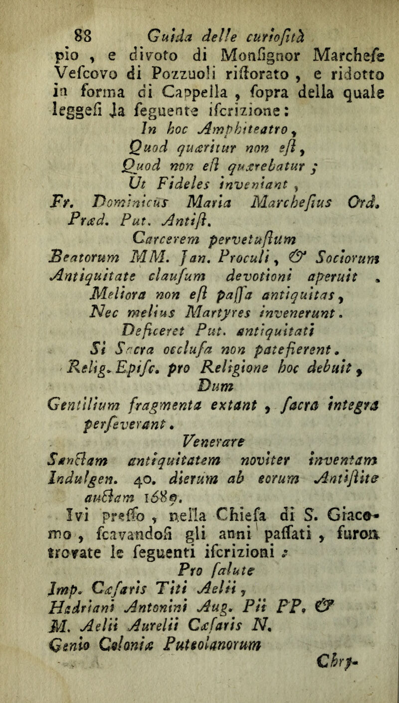 pio , e div'oto di Moafìgnor Marchefe Vefcovo di Pozzuoli riflorato , e ridotto in forma di Caupella , fopra delia quale leggefi Ja feguente ifcrizione: in koc Ampk 'iteatro ^ Quod çuarhur non sji ^ Quod non e fi quxrebatur / Ut Fìdeìes inventant , Fr, Domìntcur Maria Marchefius Ord» Prad, Put, Anìiji» Career e m pervetufìum Seatorum MM. Jan, Frocuti ^ & Socìorum Antìquitate elaufum devottoni aperutt * Melfora non eft pajfa antlqultas ^ Nec meVius Martyres invenerunt, Deficeret Put. anùqultatt SI Srera oeclufa non patefìerent * Relig.Epifc. prò Religione hoc debutti Dum Gentilium fragmenta extant ^ /aera ìntegra perfeverant • Venerare SanBam antiquitatem novlter inventane Indulgen, 40. dierum ab eorum Antìfllta auBam i6^f. Ivi pr<?{fo y Ideila Chiefa di S. Graco^ mo , feavatìdoS gli anni'paffati , furoa trorate le feguenti iferizioai Pro fai ut e Jmp. Cd:fa fis Tìti Aeliiy Hadriani Antonini Aug, Pii FP^ & M. Aelii Aureliì Cd:farìs N. Genio Colonia PuteoUnorum