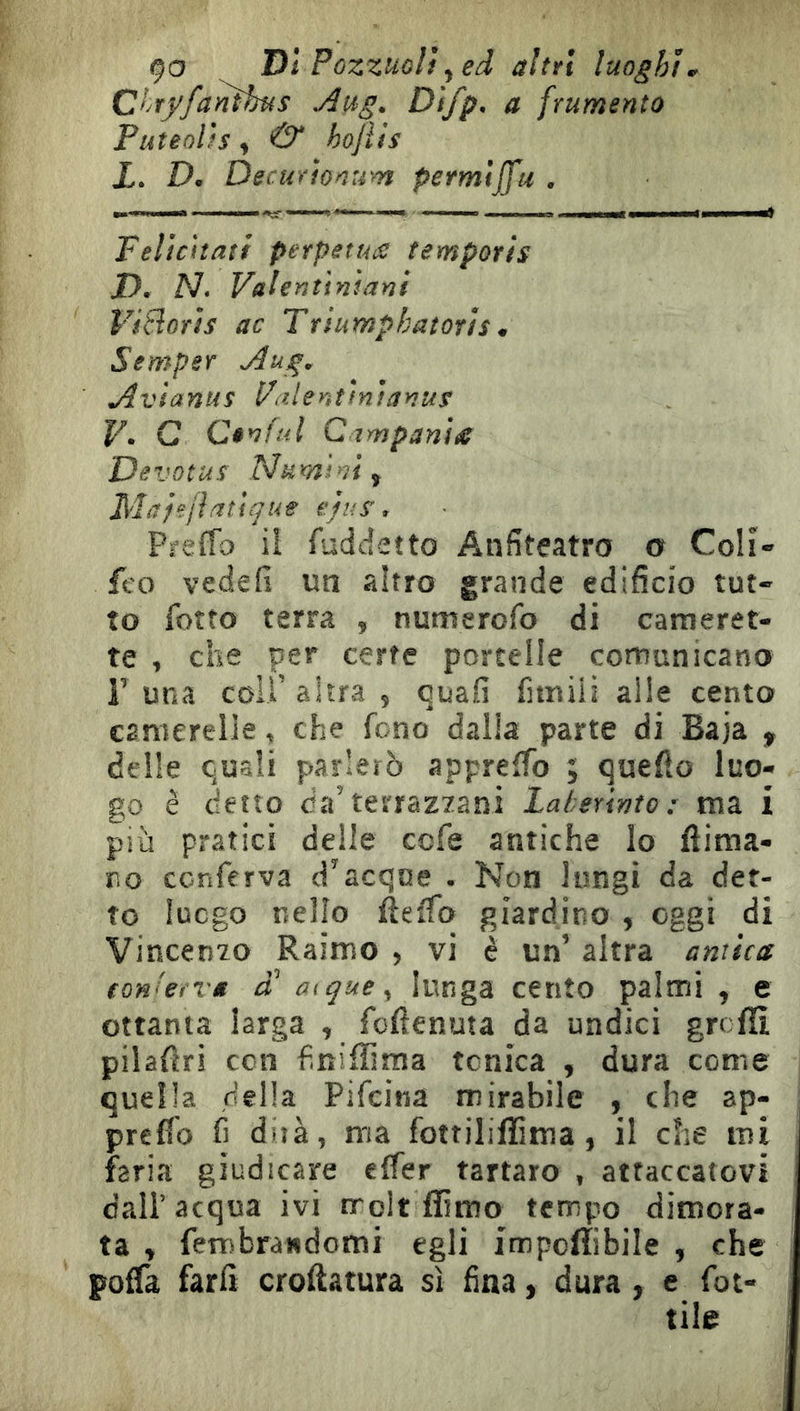 9a ^ Di Pozzuoli ^ed altri luoghi^ C>yry/anihus jiug* Difp, a frumento Puteolis ^ & hojiis i. D. DecuYionum permijfu , Felicitati perpétues tempori s /). A7. Valenttniani ViSoTis ac Ttiumphatoris m Semper jdug, jivianus l/alentinianus F. G Cênfiil C impanile De votus Numi'ù f Mafe/ifitique ejus, Preffo iî fuddetto Anfiteatro o Colî- feo vedefi un altro grande edifìcio tut- to foîto terra , numerofo di cameret- te , che per certe porcelle comunicano r una coir altra , quali fimilì alle cento camerelie, che fono dalia parte di Baja , delle quali parlerò appreffo ; quello luo- go è detto da’terraz7ani Laherivto : ma i più pratici delle cefe antiche lo flima- r.o conferva d’acque . Non lungi da det- to luogo nello fteffo giardino , oggi di Vincenio Raimo , vi è un’ altra amica tonUeva a oique^ lunga cento palmi , e ottanta larga , foflenuta da undici grcfïi pilallri con finifliraa tonica , dura come quella della Pifeina mirabile , che ap- preflo fi dirà, ma fottiliflima, il che mi faria giudicare effer tartaro , attaccatovi dall’acqua ivi rrolt flìmo tempo dimora- ta » fembrandomi egli impoflibile , che poffa farli cromatura sì fina > dura , e fiot- tile