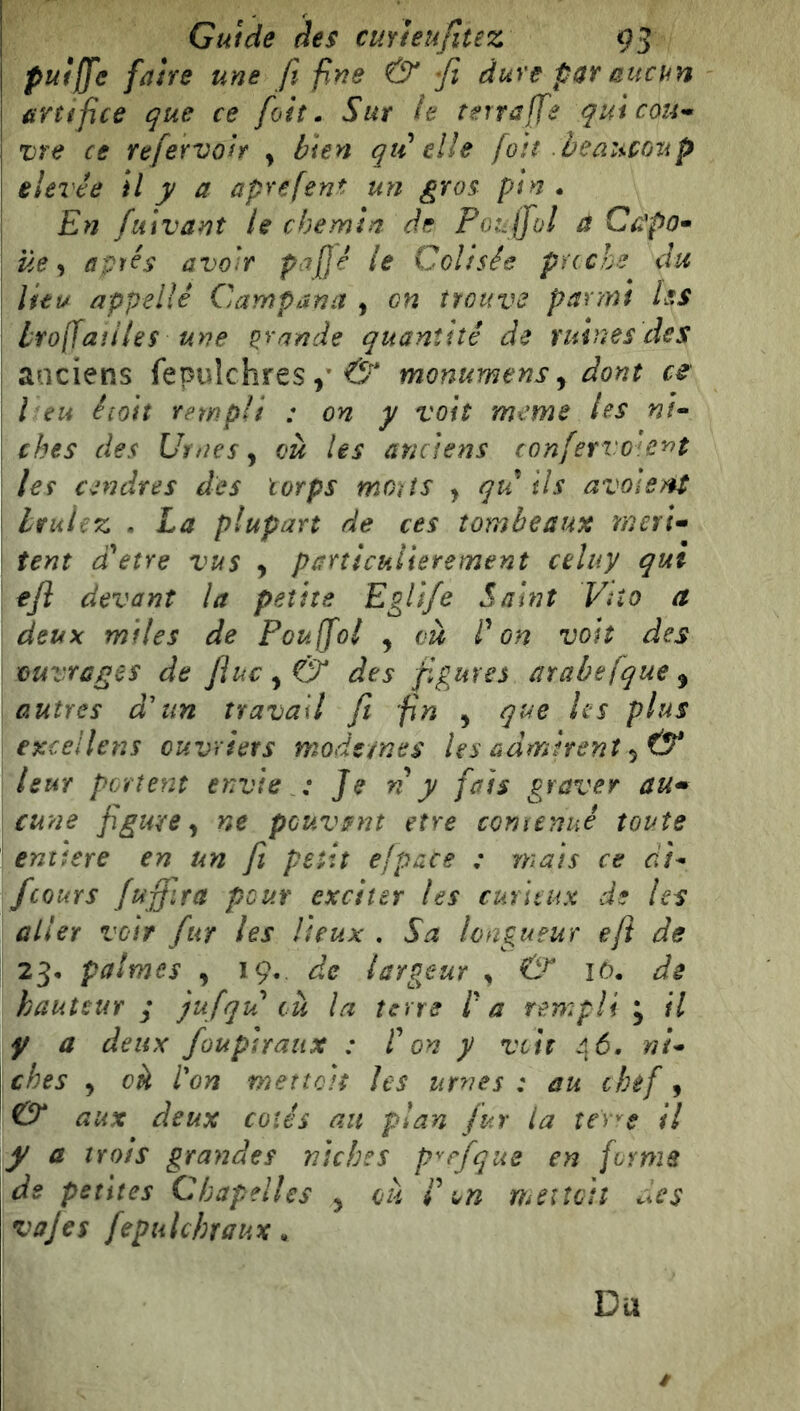 pulffe faire une fi fine & fi dure par aucun artifice que ce foiî • Sur le terra fie quicou^ vre ce refervah y bien qti elle [oit beaucoup elevée il y a aprefent un gros pin • En fiiivant le chemin de Poufio! a Capo^ üe y avtés avoir pafjé le Colisée pache du lieu appelle Campana , on trouve parmi les Lrofiaîiles une grande quantité de ruines des anciens (epuîchresmonumens y dont ce l eu éioit rempli : on y voit meme les ni^ ches des Urnes y và Us anciens confervoie^t les cendres des corps moits y qu ils avolent Lvuicz . La plupart de ces tombeaux merU tent dUtre vus y particulièrement celuy qui tfl devant la petite EgU/e Saint Vîîo a deux miles de Poufiol y ou Von voit des ouvrages de /iu€y& des figures atabefque y autres d'un travail fî fin y que les plus exceilens ouvriers mode/nes les admirent y(y leur portent envie : Je n y fais graver au^ cune figure y ne peuvent etre comenué toute enïtere en un fi petit efpace : mats ce di- /cours fuffira pour exciter les curieux de les aller voir fur les lieux . Sa longueur efl de 23, palmes , 19. de tarP^eur y & lù. de hauteur ; jufqu ou la terra l'a rempli y il y a deux fouphaiix : r on y voit ni- ches y ck l'on mettoit les urnes : au chef, O* aux deux cotés an plan fur la îer'^e il y a trois grandes niches p^rfque en forme de petites Chapelles y ou i\n meilotî des vajes fepiilcbraux. Du