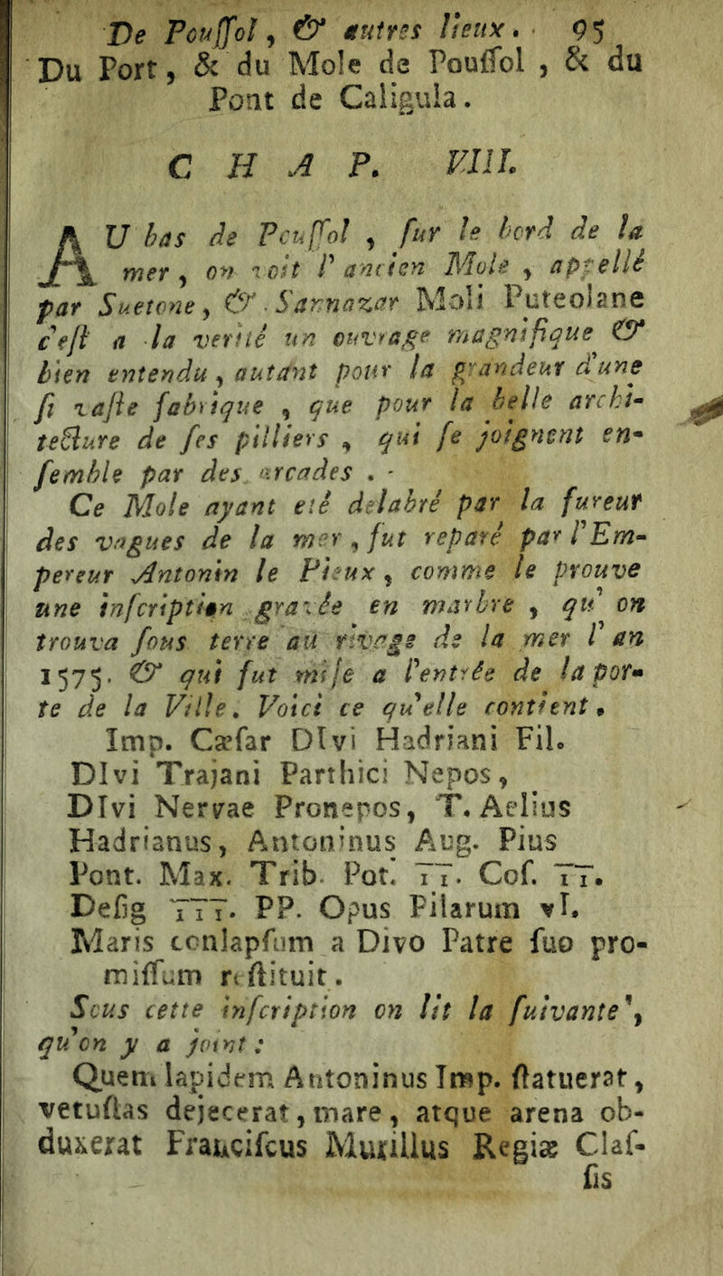 De Pouffoì y & Mutres lieux , Ç5 Du Port, & du Mole de Pouffol , & du Pont de Caiigula. C H A P. VUL AU bas de Pcufol , fur le hrâ de la mer y ov loit l' aniien Mule y appelle par Suetone, & ■ Sannazar Moli Puteoiane ce/l a la vérité un euvrage msgnifi^ue^ & bien entendu y autant pour la pjandeur dune fl vajie fabrique y que pour la belle archi- teSlure de fes pilUers , qui fe joignent en- femhle par des arcades . - Ce Mole ayant été délabré par la fureur des vagues de la mer , fut réparé par l'Em- pereur Antoni» le Pieux, comme le prouve une infcriptlan gra-ée en marbre y qu on trouva fous terre au rivage de la mer l'en 1575. &“ qui fut mtje a l'entrée de la por- te de la Ville. Voici ce quelle contient, lmp. Cæfar Divi Hadriani Fil. Divi Trajani Partliici Nepos, Divi Nervae Pronepos, T. Aelius Hadrianus, Antoninus Aug. Pius Pont. Max. Trib Pot! TT- Cof. TT. Delig TTT. PP. Opus Pilarum vl. Maris ccniapfiim a Divo Pâtre fuo pro- ni ilTum rtftituit. Sous cette infcription on lit la fuivante'y qu'on y a joint : Quem lapidem Antoninus lmp. Ilatuerat, vetuftas dejecerat, mare, atque arena ob- duserat Fraucifcus MuriUus Reeiæ Claf- fis