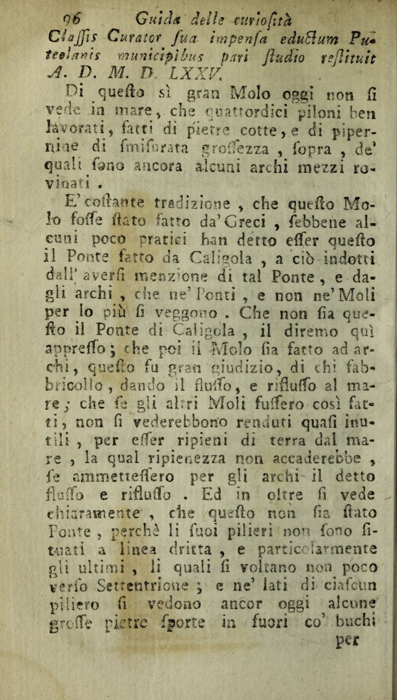 9^ Guiâôi delie cmhfuh CiaJjìs Curator fua hnpenfa eduBum Pu* te§i/i)^is municipi bus pari Jiudîo rejiituh .4. IX M, n. IXXV. Di queflo si gran Molo oggi non fi ve^c in mare ^ che oiiatîordîci piloni ben lâvofatî, latti di pierre cottele di piper- niae di fmifiiìrata groifezza , fopra , de’ cjuah fono ancora alcuni archi mezzi ro- vinati . E’cofiante tradizione ^ che quello Mo- lo folle fiato fatto da’Greci , febbene al- enili poco pratici han detto efler quefto il Ponte fatto da Caligola ^ a ciò indotti dall’averfi menzione di tal Ponte, e da- gli archi , che ne’Pentì , e non ne’Moli per lo più fi veggono . Che non fia que- fto il Ponte di Caligola , il diremo qui apprefio ; che poi li Molo fia fatto ad ar- chi, quello fu gran giudizio, di chi fab- bricone, dando il flulTo, e rifluffo a! ma- re; che fe gli al: ri Moli fuifero così Pit- ti, non fi vederebbono renduti quali inu- tili , per elfer ripieni di terra dal ma- re , la qual ripienezza non accaderebbe , fe cimmetieffero per gli archi il detto fiuifo e riflulfo . EM in oltre fi vede chiaratneate , che quefto non fia fiato Ponte , perchè li fuoi pilieri nor- fono fi- uiati a linea dritta , e partie* la^menta gli ultimi , li quali fi voltano non poco verio Setrentrioue i c ne’ lati di ciafcua pillerò fi vedono ancor oggi alcune greffe pietre fporte in fuori co’ buchi per