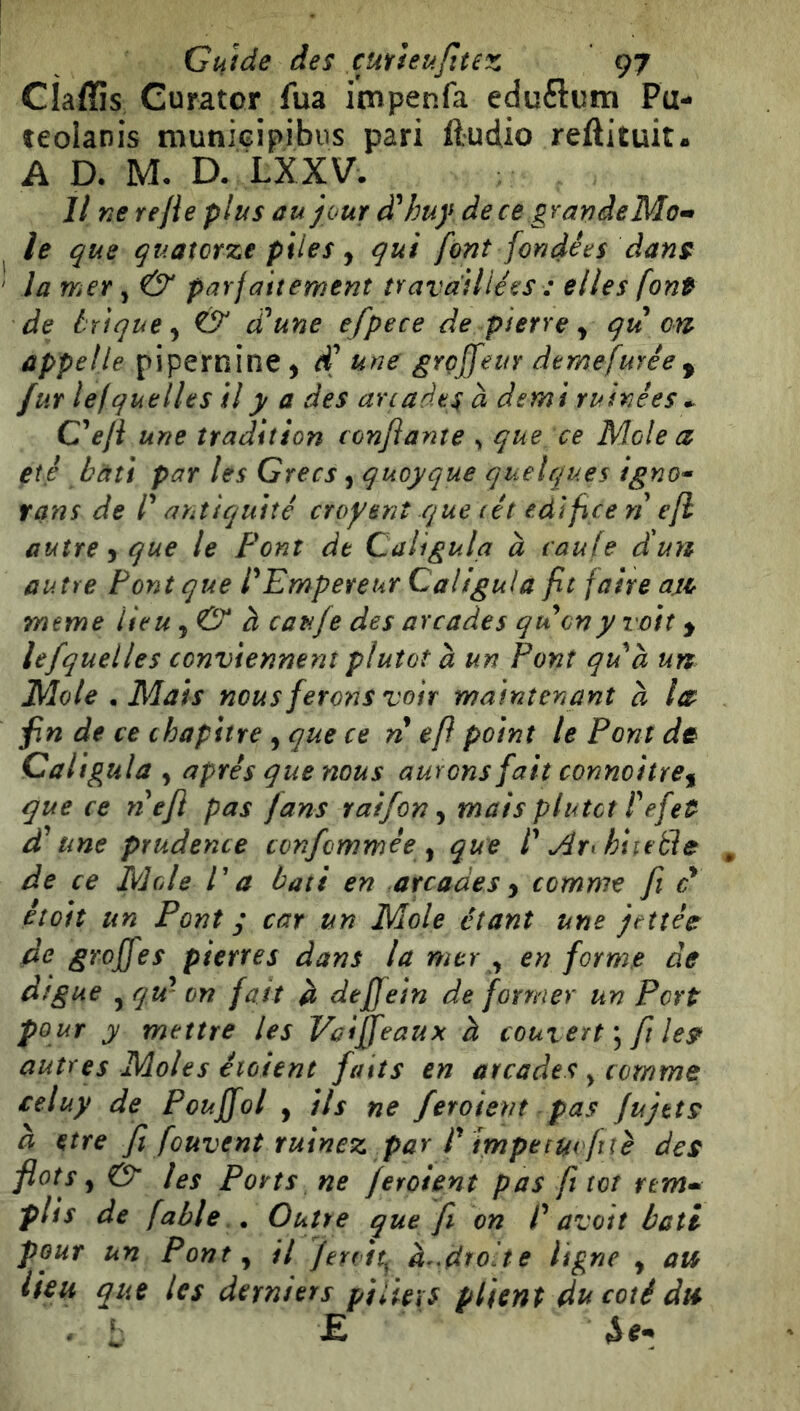 CÌaffis Curator fua impenfa eduftum Pu- teolanis munieipibus pari ftudio reftituit. A D. M- D. LXXV. Il ne rejle plus ùujour <ïhuy dece gran de le que quatorze piies j qui font fondées dans la mer, & parfaitement travaillées : elles font de brique^ & d\ne efpece de pierre y qu on appelle pipernine, une groffeur demefurée^ fur lef que lies il y a des arcades à demi ruinées Geji une tradition confiante , que ce Mole a été bâti par les Grecs, quoyque quelques igno* tans de /’ antiquité croysnt que cét edÎfice ri efl autre y que le Pont de Calîgula à caule d'un autre Pont que f Empereur Caligula fit faire axce meme lieu y & à caufe des arcades qucny voit y lefquelles conviennent plutôt a un Pont qiid un Mole .Mais nous ferons voir maintenant à la^ fin de ce chapitre , que ce n efl point le Pont dt Caligula y après que nous aurons fait conno i tre y que ce riefi pas fans raifon y mais plutôt f efet une prudence confommée y que f Ary hiieéde de ce Mole P a bâti en arcades y comme fi ci étoit un Pont y car un Mole étant une jettée de greffes pierres dans la mer y en forme de digue yqu^ cn fait ft deffein dé former un Port pour y mettre les Vaiffeaux à couvert fit les autres Moles éioient faits en arcades ^ comme celuy de Pouffol , ils ne feroient pas Jujtts à etre fil fouvent ruinez par r imptiucfué des flots y & les Ports ne feroient pas fit tôt rtm*^ plis de fable . Outre que [i on P avait bâti pour un Pont y il Jerdt^ à..,droite ligne y avs lieu que les derniers piiie\s plient du coté dis