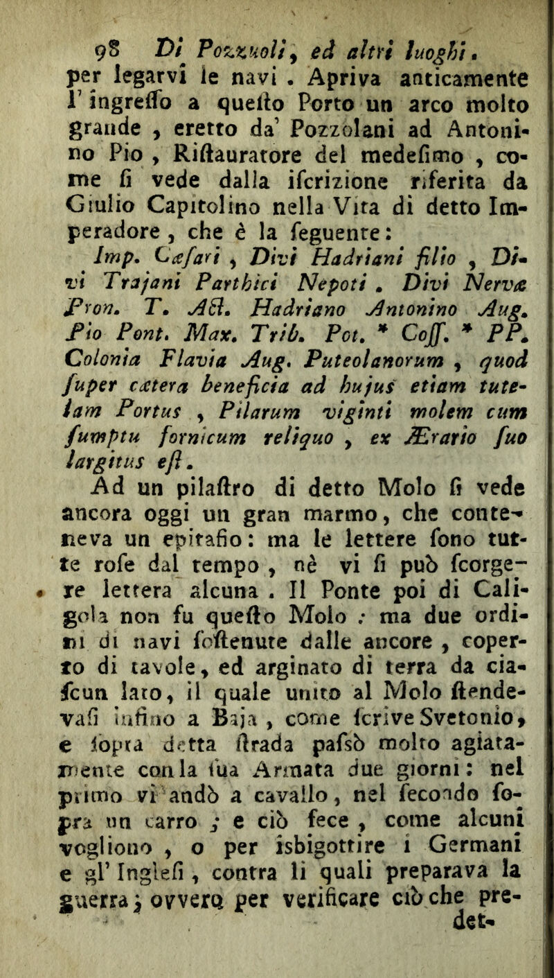 9S Z)/ Pozzuolif ed altïi luoghi, per legarvi le navi . Apriva anticamente l’îngrelfo a quello Porto un arco molto grande , eretto da’ Pozzolani ad Antoni- no Pio , Riftauratore del medefimo , co- me fi vede dalla ifcrizione riferita da Giulio Capitolino nella Vita di detto Im- pe radere, che è la feguenre; Imp. Ccefafì , Divi Hadrìani filio , D/- vi Trj/ani Part bici Nepoti . Divi Nervte Pron. T. jìS. Hadriano intonino Aug, Pio Pont. Max. Ttib. Poi. * Goff. * PP. Colonia Flavia Aug. Puteolanorum , (juod fuper extera beneficia ad hu'fui etiam tute- lar» Portas , Pilarum viginti molem cum fuxHptu fornìcum reliquo , ex Æratio fuo largitus ejì. Ad un pilallro di detto Molo fi vede ancora oggi un gran marmo, che conte- neva un epitafio : ma le lettere fono tut- te rofe dal tempo , nè vi fi può feorge- • re lettera alcuna . Il Ponte poi di Cali- gola non fu quello Molo ; ma due ordi- ni di navi follenute dalle ancore , coper- to di tavole, ed arginato di terra da cia- feun lato, il quale unito al Molo ftende- vafi infino a Bìja , come IcriveSvetonio» e lòpta detta ftrada pafsò molto agiata- iTiente conia lua Armata due giorni: nel piitno vi andò a cavallo, nel fecondo fo- pra un carro , e ciò fece , come alcuni vogliono , o per isbigottire i Germani e gl’ Inglefi , contra li quali preparava la guerra^ ovvero per verificare ciò che pre-