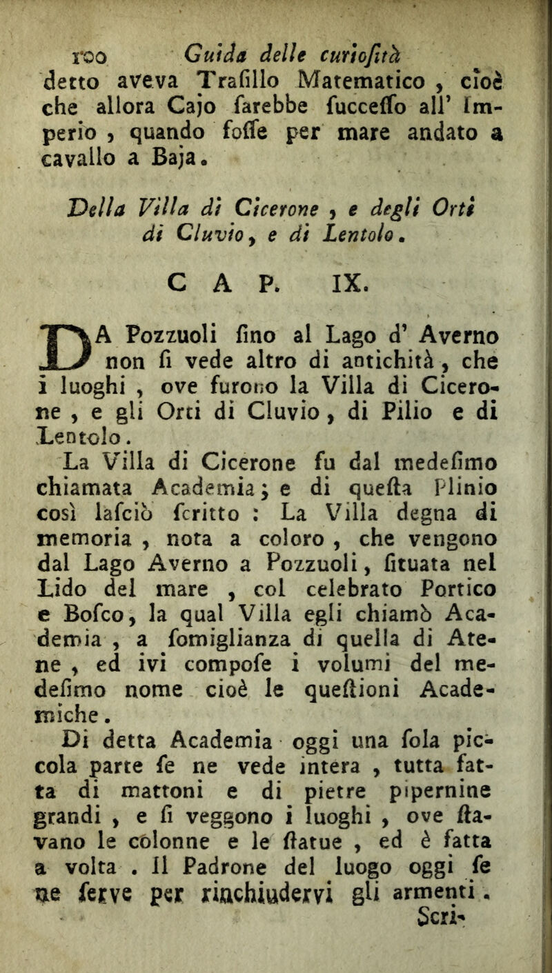 i^oo Guida delle cmtofith detto aveva Trafillo Matematico , cioè che allora Cajo farebbe fucceffo all’ Im- perio , quando folfe per mare andato a cavallo a Baja. Della Villa di Cicerone ) e degli Orti di eluvio^ e di Lentolo. CAP. IX. Da Pozxuoli fino al Lago d’ Averno non fi vede altro di antichità , che i luoghi , ove furono la Villa di Cicero- ne , e gli Orti di eluvio, di Pilio e di Lentolo. La Villa di Cicerone fu dal medefimo chiamata Academia ; e di quella Plinio così lafcib fcritto : La Villa degna di memoria , nota a coloro , che vengono dal Lago Averno a Pozzuoli, fituata nel Lido del mare , col celebrato Portico e Bofeo, la qual Villa egli chiamò Aca- demia , a fomiglianza di quella di Ate- ne , ed ivi compofe i volumi del me- defimo nome cioè le queftioni Acade- miche. Di detta Academia oggi una fola pic- cola parte fe ne vede intera , tutta fat- ta di mattoni e di pietre pipernine grandi , e fi veggono i luoghi , ove Ila- vano le colonne e le ftatue , ed è fatta a volta . Il Padrone del luogo oggi fe ue fetve per riachiudervi gU armenti.