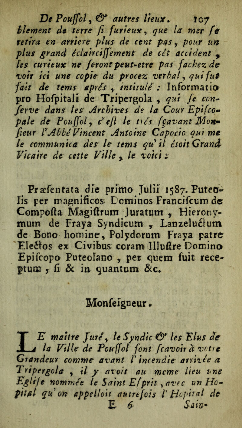 De Pouffoly & autres lÎeux\ iof hlement de terre Jl furieux^ que la met fe retira en arriéré plus de cent pas ^ pour un plus grand édahciffement de têt accident ^ les curieux ne ferontpeuuetre pas fâchez de voir ici une copie du procez verbal qui fui fait de tems après , intitulé : Inforrnatio pro Hofpitalr de Tripergola , qui fe con^ ferve dans les Archives de la Cour Epifcom pale de Poujfolj c eji le très fçavanî Mon^ fleur Abbé Vincent Antoine Capocio qui me le communica des le tems qu'il ctoit Grand Vicaire de cette Ville y le voici i Præfentata die prîmo Juliî 1587. Puteo-^ Iis per ningnificos Dominos Francifcum de Compofta Magiftrum Jurâtunr , Hierony- mum de Fraya Syndicum y Lanzeluélum de Bone homine^ Polyderum Fraya pâtre Eleéîos ex Cmbus coram Ulnare Domina Epifeopo Puteoîano , per quem fuit rece- ptum 7 n & in quantum &c«. Monfeigneur^ Le maitre Juré^ le Syndic & les Elus cfe la Ville de Pou ffol font feavoir à votre Grandeur comme avant l'incendie arrivée a Tripergola , il y avoir au meme lieu une Eglife nommée le Saint Efprit y avec un Hc^ pilai q^u on appelloit autrefois f Hôpital de E 6 Sain*