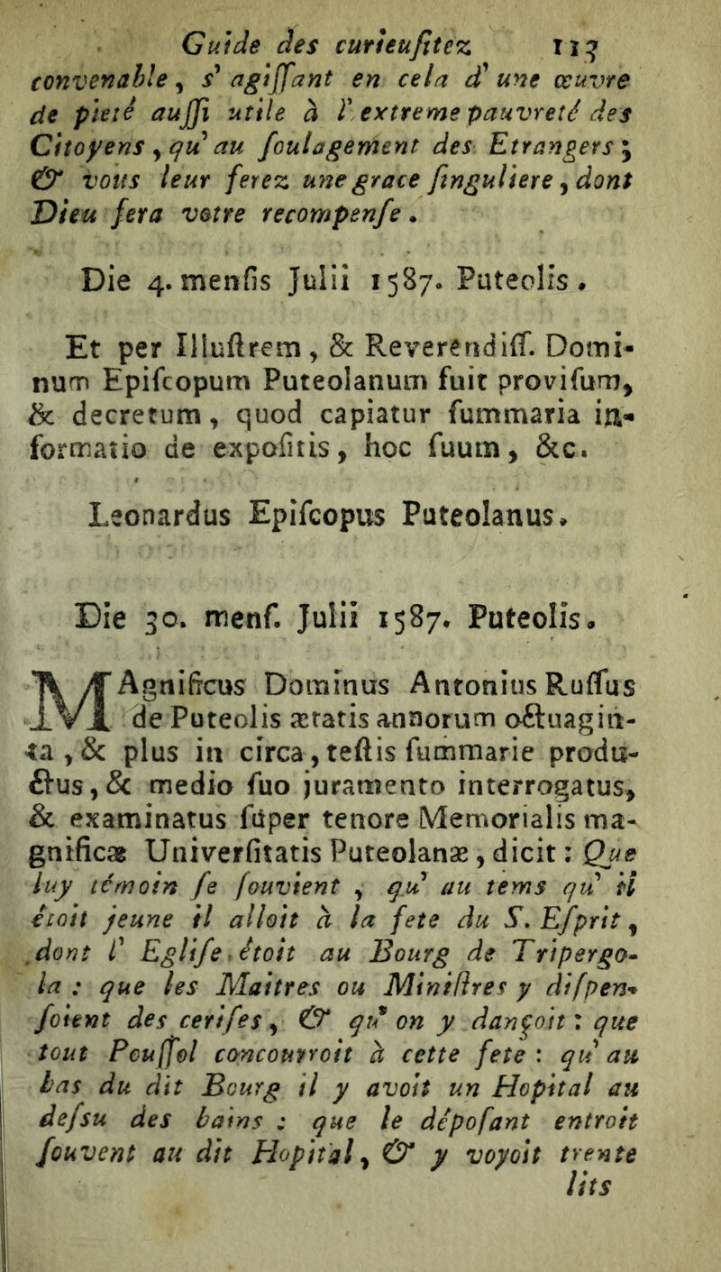 Guide des curìeufìtez iï:^' convenable^ agìffant en cela d'une œuvre de pieté aujji utile à r estreme pauvreté des Citoyens y qvi au foulagement des Etrangers & vous leur ferez une grâce finguliere J dont Dieu fera votre recompenfe. Die 4. menfis Julii Pateolis • Et per îiluftrem, & Reverendiff. Dotmi- num Epifcopum Puteolanum fuit provifum, & decretum, quod capiatur fummaria formaîio de expafitis, hoc fuum, &c. Leonardus Epifcopus Puteolanus^ Die 30. menf. Julii 1587* Puteolisa T\ yTAgnificus Doramus Anronius Ruflus -1 Vx de Püteolis æratis anaorum oftuagiti- 4a plus in circa, teftis fumraarie proda- fìus,& medio fuo jurameato interrogatus> & examinatus fùper tenore Memorialis ma- gnificse Univerfiìatis Puteolanæ, dicit : Que luy témoin fe fouvient , qu au tems qu il était jeune il alloit à la feto du . Efprìt, ,dorìì C Eglifer étoit au Bourg de Tripergo» la : que les Maîtres ou Minifîres y difpen’* /oient des cerifes ^ & qu on y dandoti: que tout Peu (fol cùncoutroh à cette feîe : qu au las du dit Bourg il y avait un Hôpital au defsu des bains : que le dépofant entroit /cuvent au dit Plopital^ & y voyoit trente