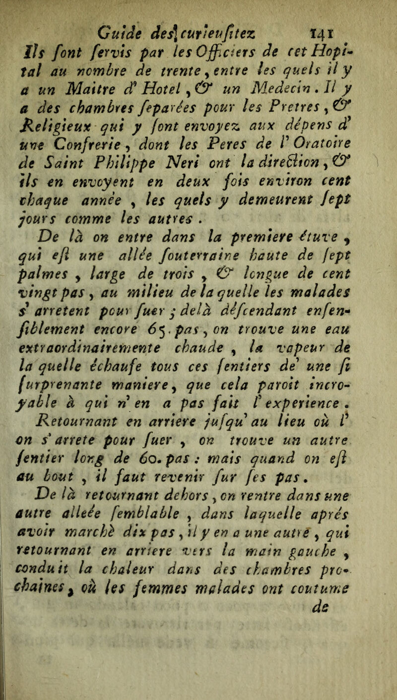 Guide des\cuYletifîtez T41 ììs font fervis pat les Officiers de cetHopl^ fat au nombre de trente ^ entre les quels il y a un Maitre ^ Hotel un Médecin * Il y a des chambres fepavées pour les Pretres , Ó* Keligieux qui y font envoyez aux dépens une Confrérie 'y dont les Peres de V Oratoire de Saint Philippe Neri ont la direBion y & ils en envoyent en deux fois environ cent chaque année , les quels y demeurent Jept jours comme les autres . De là on entre dans la premiere étuve , qui ejl une allée fouterraine haute de fept palmes , large de trois y & longue de cent vingt pas y au milieu de la quelle les malades $ arrêtent pour fuer * delà défrendant enfen-^ ftblement encore 6^. pas y on trouve une eau extraordinairemente chaude , la vapeur de la quelle échaufe tous ces (entiers de^ une fi (urprenante maniere y que cela parost incro’- yable à qui n en a pas fait t expérience . Retournant en arrière jufqu au lieu où f en s'arrête pour fuer , on trouve un autre fentier long de 60. pas : mats quand on efl au bout y il faut revenir fur fes pas. De là retournant dehors, on rentre dans une autre alitée femblable , dans laquelle après avoir marché dix pas y si y en a une autre , qui retournant en arriéré vtrs la main gauche y conduit la chaleur dans des chambres pre^ chaînes y où les femmes malades ont coutume de