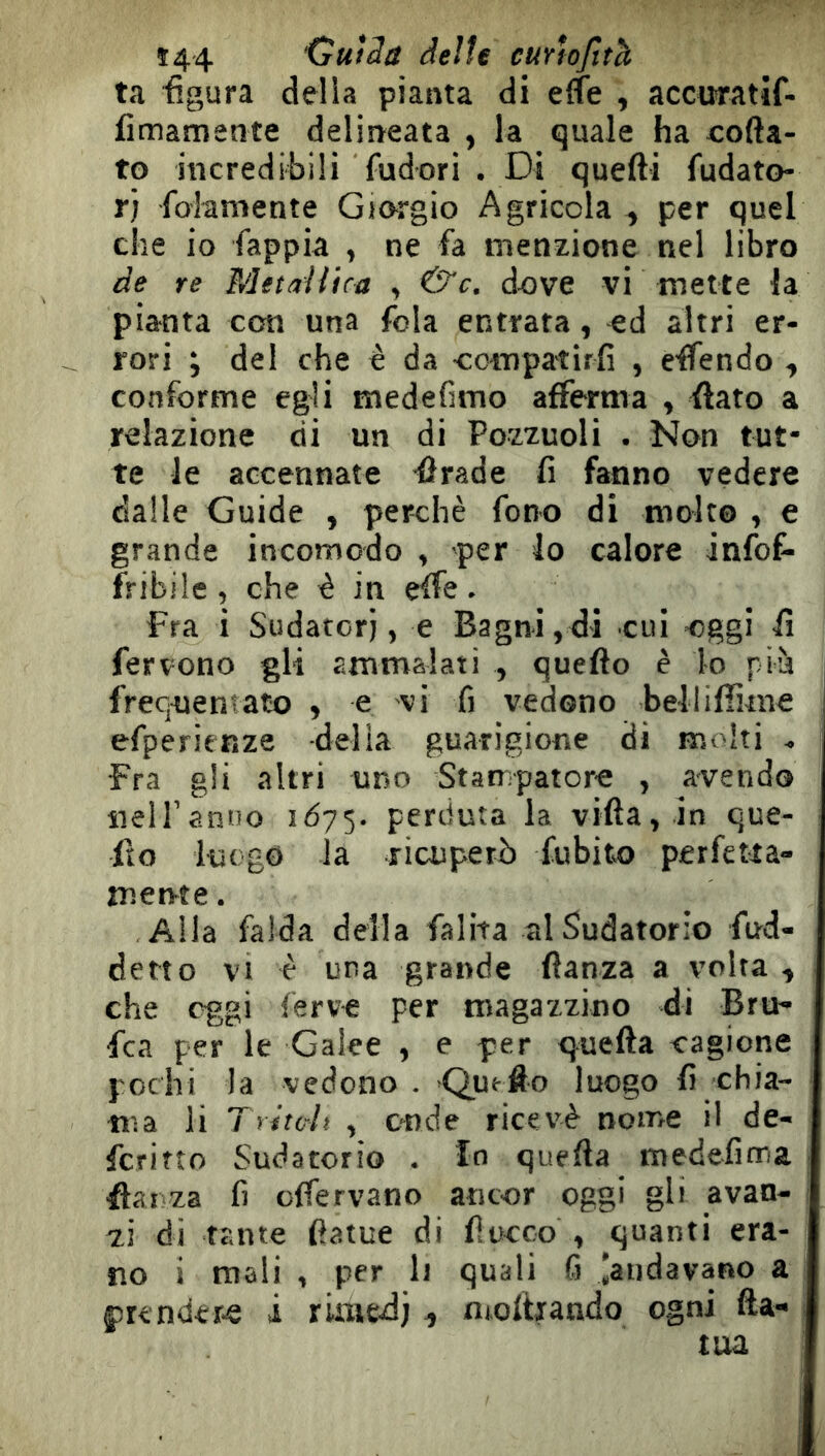 ta figura della pianta di elfe , accuratif- fìmamente delineata , la quale ha ioda- to incredibili fudori . Di quelli fudato- rj foiamente Giorgio Agricola , per quel che io fappia , ne fa menzione nel libro de re Metallica , &c. d-ove vi mette la pianta con una fola entrata, ed altri er- rori ; del che è da -compatirfi , effendo , conforme egli medefimo afferma , flato a relazione di un di Pozzuoli . Non tut- te le accennate firade fi fanno vedere dalle Guide , perchè fono di molto , e grande incomodo , per io calore infof- fribile, che è in effe. Fra i Sudatori, e Bagni,di cui -oggi il fervono gli ammalati , queflo è lo pià frequentato , e vi fi vedono belliffime efperienze delia guarigione di molti ^ Fra gli altri uno Stampatore , avendo ìieiranoo 1075. perduta la villa, in que- ito luogo la ricuperò fubito perfetta- mente . Alla falda della falita al Sudatorio fud- detto VI è una grande ftanza a volta , che oggi ferve per magazzino di Bru- fca per le Galee , e per q^^uefta cagione pochi la vedono . Que-fto luogo fi chia- ma li Tritc-lt , cude ricevè nome il de- fcfitto Sudatorio . Io quella medefima Hai za fi offervano ancor oggi gli avan- zi di tante fiatue di fiocco , quanti era- no i mali , per It quali fi iaiidavano a 1 ftrender-e i rimedi 1 nioftiando ogni fta- tua