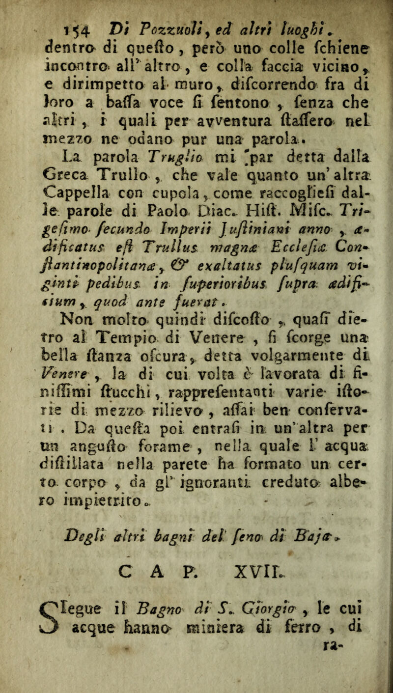 1^4 Pozzuoli^ eâ aìtr) luoghi. dentra di quello, pero uno colle fchiene incontro» airaltro, e colla faccia: vicino, e dirimpetto al muro, difcorrendo fra di loro a balfa voce fi fentono , fenza che aìtri , r quali per avventura ftaffero nel mezzo ne odano pur una parola. La parola Trugìio mi ^par detta dalla Greca Trullo , che vale quanto un’altra Cappella con cupola,come raccogtiefi dal- le parole di Paolo Diac^ Hift. Mifc^ Tr/- gefimo^ fecundo Imp^erii Jufliniani anno , àificatus e fi Trullus^ magniC Ecclefix Con* flantinopolitanæ y (y exaltatus plufquam vi* gintl pedibus^ in fuptrmtbus fupra adifi*^ fium y quoà ante juerat. Noa molto quindi difcoflo , quafi* die- tro ai Tempio di Venere , fi fcorge una bella ftanza ofcura, detta volgarmente di Ventre , la di cui volta è lavorata di fi- niflimi ftucchi, rapprefentanti varie ifto- rie di mezzo rilievo , affai ben conferva- Î1 . Da quefta poi. entrafi in un’altra per un angufto forame , nella quale V acqua diftillata nella parete ha formato un cer- to corpo , da gl* ignoranti creduto albe^ ro impietrito o. Degli altri bagni del fena< ài Baja^^ C A P. XVID Olegue il Bagno ài S., Giorgia' , le cui O acque hanno miniera di ferro , di