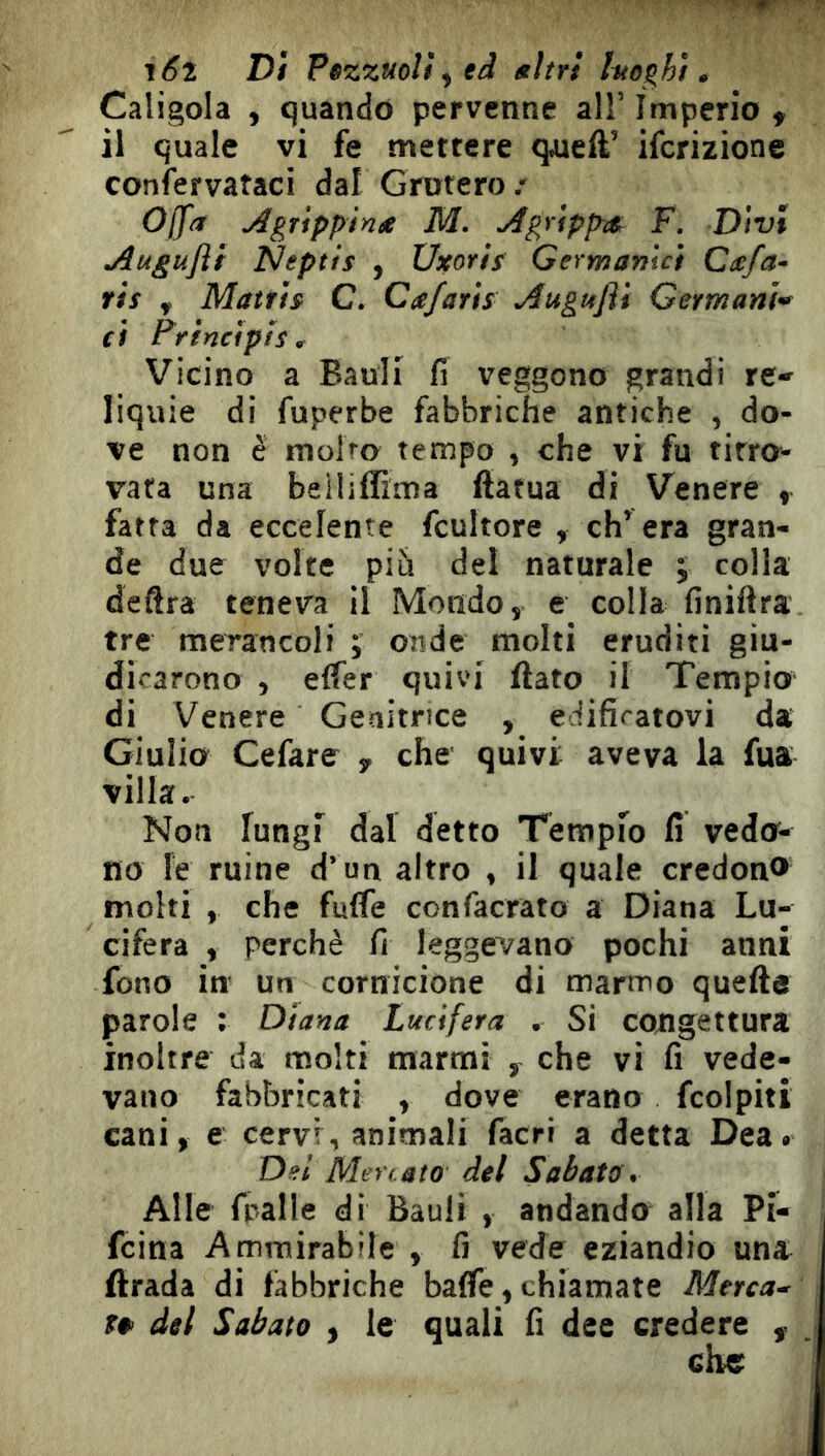 i6l Dì Pezzuoli ^ ed ttìtrt Itto^hì. Caligola , quando pervenne all’ Imperio f il quale vi fe mettere quell’ iferizione coniervataci dal Grotero.' Ojf/T ^grippin^e M. ^grippar F. Divi jiugufli Neptts , Uxoris Germanici Ccefa- ris y Matris C. Cafarìs ^uguflt Germani^ ci Ffincìpls, Vicino a Bauli fi veggono grandi re- liquie di fuperbe fabbriche antiche , do- ve non è molro tempo , che vi fu tirro- vata una beiliffima (fatua di Venere , fatta da eccelente fcultore , ch’ era gran- de due volte piò del naturale ; colla deftra teneva il Mondo, e colla finiftra tre merancoli ; onde molti eruditi giu- dicarono , elfer quivi (lato il Tempio di Venere Genitrice , edificatovi da Giulio Cefare , che quivi aveva la fua villa. Non lungi dal detto Tempio fi vedo- no le ruine d’un altro , il quale credon® molti , che fuffe confacrato a Diana Lu- cifera , perchè fi leggevano pochi anni fono in un cornicione di marmo quelle parole : Diana Lucifera . Si congettura inoltre da molti marmi ^ che vi fi vede- vano fabbricati , dove erano fcolpiti cani, e cervi, animali (acri a detta Dea. Del Mercato del Sabato. Alle fpalle di Bauli , andando alla Pi- feina Ammirabile , fi vede eziandio una ilrada di fabbriche ba(fe, chiamate Merca- r* del Sabato , le quali fi dee credere , che