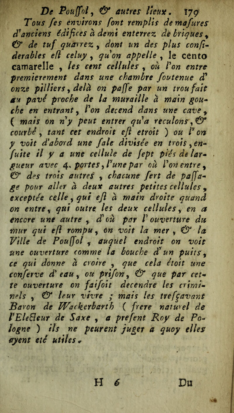 Tous fes environs font remplis demafures anciens édifices à demi enterrez de briques^ & de tuf quarrez , dont un des plus confi-- derables efi celuy , quort appelle , le cento camarelle , les cent cellules ^ où ron entre premièrement dans une chambre foutenue d* onze ptlliersydelà on paffe par un trou fait au pavé proche de la muraille à main gou-^ che en entrant^ Von decend dans une cave ^ ( mais on ny peut entrer qu'a reculons courbé, tant cet endroit efl étroit ) ou V ort y voit d'abord une fale divisée en trois ^ en-- fuite il y a une cellule de fept piésdelar- gueur avec 4.^ portes yVunepar où Von entre ^ & des trois autres y chacune fert de paffa^ ge pour aller à deux autres petites cellules ^ exceptée celle, qui efl à main droite quand on entre y qui outre l^s deux cellules y en a encore une autre y, d'où par V ouverture dtc mur qui efl rompu y on voit la mer y & la Ville de Pouffol ^ auquel endroit on voit une ouverture comme la bouche éV un puits y ce qui donne à croire , que cela étoit une conferve d'eau y ou prtfony & que par cet^ te ouverture on faifoit decendre les crimi- nels y & leur vivre • mais les tref^avant Baron de Wackerbarth ( frere naturel de VEleSeur de Saxe y a prefent Roy de Po- logne ) ils ne peurent juger a quoy elles ayent été utiles *