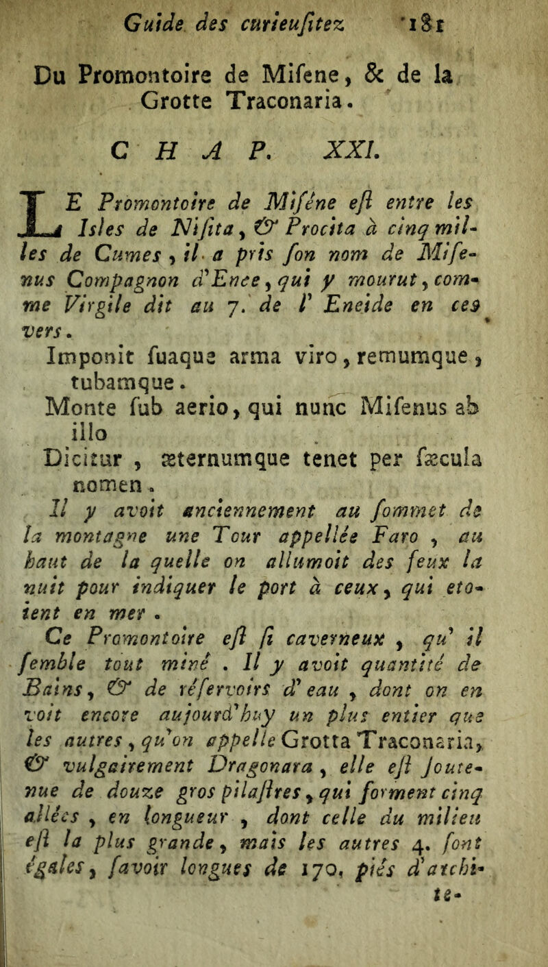 Du Promontoire de Mifene, & de la Grotte Tracoriaria. C H A P. XXL Le Promontoire de Miféne efl eyiìre les Isles de & Procita à cinqmiU les de Cumes il a pris fon noni de Mife^ nus Compagnon Enee ^ qui y mourut y com'^ me Virgile dit au 7. de /’ Eneide en ces vers. Imponit fuaque arma viro, remumque , tubamque. Monte fub aerio,qui nutic Mifenus ab ilio Dicitur , æternumque tenet per fæcula nomen. Il y avoiî anciennement au fommet de la montagne une Tout appellée Faro y au haut de la quelle on allumoit des feux la nuit pour indiquer le port à ceux y qui eto-» ient en mer . Ce Promontoire efl fl caverneux y qu il femble tout miné . Il y avoit quantité de Bains y & de réfervoirs d^ eau y dont on en voit encore aujoutà^huy un plus entier que les autres y qu on appelle Grotta Tracomriay <& vulgairement Dragonara y elle efl Joute^ nue de douze gros pilaflres y qui forment cinq allées y en longueur , dont celle du milieu efl la plus grande y mais les autres 4. font égales y favoir longues de 170, piés d'archi- te-