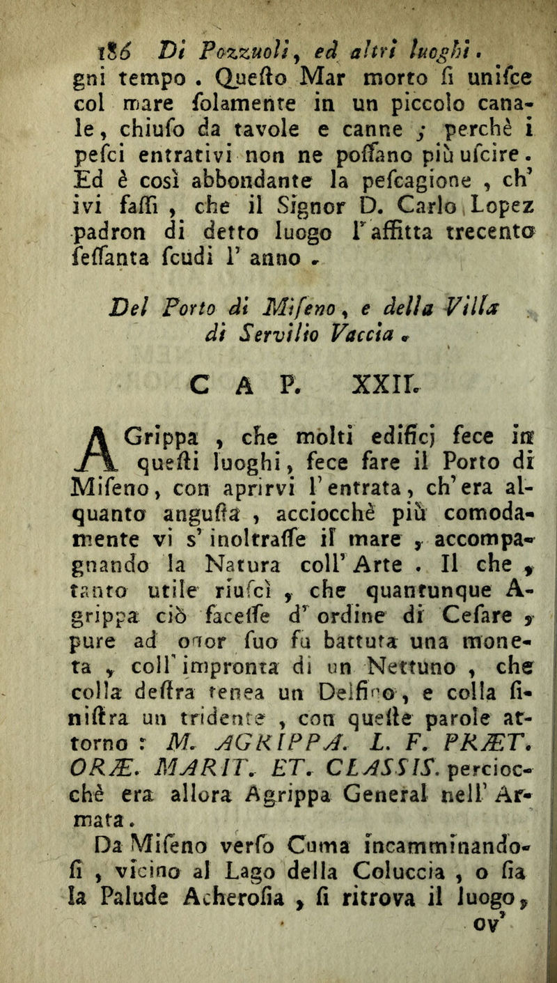 Di P&zzuoì!^ ed altri luoghi, gni tempo . Quefto Mar morto fi unifce col mare folamente in un piccolo cana- le , chiufo da tavole e canne ; perchè i pelei entrativi non ne polfano più ufeire. Ed è così abbondante la pefeagione , eh’ ivi faffi , che il Signor D. Carlo, Lopez padron di detto luogo Taffitta trecento Ìeflanta feudi 1’ anno - Dei Porto di Mìfetio^ e delia Villa di Servilio Faccia , c A p. xxir. A Grippa , che mólti edifici fece in quelli luoghi, fece fare il Porto dr Mifeno, con aprirvi l’entrata, ch’era al- quanto angufia , acciocché più comoda- mente vi s’inoltralTe il mare , accompa- gnando la Natura coll’ Arte . Il che , tanto utile riufeì , che quantunque A- grippa ciò facelfe d’ordine di Cefare » pure ad onor fuo fu battuta una mone- ta y colf impronta di un Nettuno , che colla delira tenea un Delfico , e colla fi- j nillra un tridente , con quelle parole at- ! torno r M. ^GRIPPA. L. F. PRÆT. , ORÆ. MARIT. ET. percioc- : chè era allora Agrippa General nell’ Ar- ; mata. i Da Miléno verlb Cuma incamminando- i fi , vicino al Lago della Coluccia , o fia j la Palude Acherofia % fi ritrova il luogo, | ov’ I