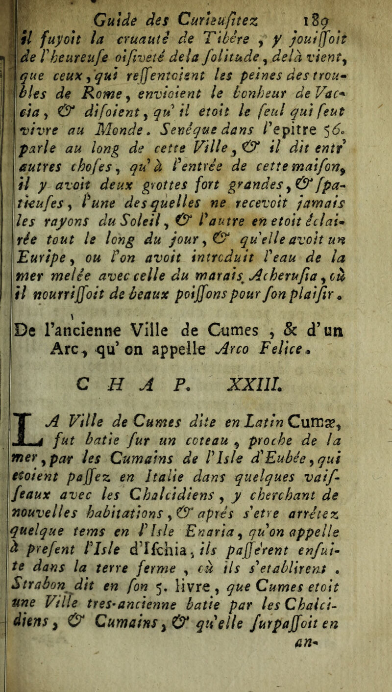 Guide des Curieufttez 189 il fuyoit la cruauté de Tibère , y jouiffoìt de rkeureufe oifiveté dela folitude ^ delà vient^ que ceux ^ 'qui reffenìcìent les peines des trou^ blés de Rome, envioìent le bonheur de Vac-^ day & difoient yqu il etoìt le feul qui feut vivre au Monde» Senéque dans /’epitre parie au long de cette Fille il dit entr autres ehofeSy qiè à Rentrée de cette matfon^ il y avmt deux grottes fort grandes y &[pa* îUufes y dune desquelles ne recevoit trimais les rayons du Soleil y & dautre en etoit éclat* rie tout le long du jour y & quelle avoit un Euripe y ou don avoit introduit deau de la tner melie avec celle du marais^ Acherufia yoù il nourrijfoit de beaux poiffons pour fon platfir ^ I \ |De rancienne Ville de Ciimes , & d’un Arc^ ^u’on appelle Arco Felice » I C H A P. XXIIL La Ville de Cumes dite enLatinQnVCi^y fut batte fur un coteau y proche de la vner y par les Cumains de ITsle dèEubée yqui \etoient pajfez en Italie dans quelques vaif- \feaux avec les Chalcidiens , y cherchant de nouvelles habitations y & après setre arrêtez quelque tems en d Isle Enaria y qu on appelle à prefent ITsle d’Ifchiaj/Vf pajjèrent enfui* te dans la terre ferme y eu ils sTtablirent . Strabon^ dit en fon 5, livre, que Cumes eîoit une Ville tres-ancienne batte par les Chaici- diens y & Cumains quelle furpajjoit en