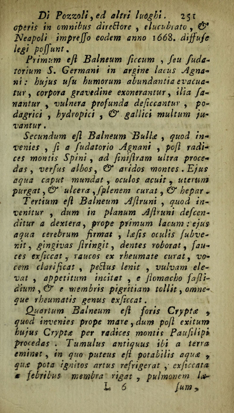 Dì Pozzolì^ed altri luòghi. 2$i Gperis in omnibus direSiore ^ elucubrato y & iSleapoìi impreffo eodem anno i66%. diffuse legt poffunt. Primum efl Balneum ficcum , Jeu fuda^ ìorìum S. Germani in argine latus Àgna^* ni: hujus ufu humorum abundantia evacua^ tur y coYpora gravedine exonerantur y ilia fa-» nanìuY y vulnera profunda deficcantur , po^ dagrici , hydropici , & -gallici multum vantuf • Secundum efl Balneum Bulla y quod in* venies , fi a fudatorìo Agnanì , pcfì radì-^ ces montis Spini, ad finìfiram ultra ptoce^ das y verjus albosy & aridos montes . Ejus equa caput mundat y oculos acuit j uterum purgai y & ulcera yfplenem curai y & hepar Tertium efl Balneum Afirunì , quod ìn-> venitut y àum in planum Afirunì defeen- ditur a dexieruy prope pfimum lacum : ejus aqua cerebrum firmai , lafis oculis fubve* nìt y gingivas firingit y dentes robotat y fau- tes txficcat y raucos ex rheumate curai y vo- cem ciati ficai , peSus lenii , vulvam ele- vai y appetìtum incitât y e fiomacho fafit- dfurn y& e membris pigrìttam tollityomne- que rheumatis genus exficcat, Quarium Balneum efl forls Crypta ^ quod inventes prope mare y dum poft exìtum hujus Crypta per radices montis Paufilipi procédas • Tumulus antiquus ibi a tèrra eminet y in quo puteus efl potabìlìs aqua y qux pota ig.nitos artus refrigerai exficcata m febrtbus membra rigat , pulmonem lah-