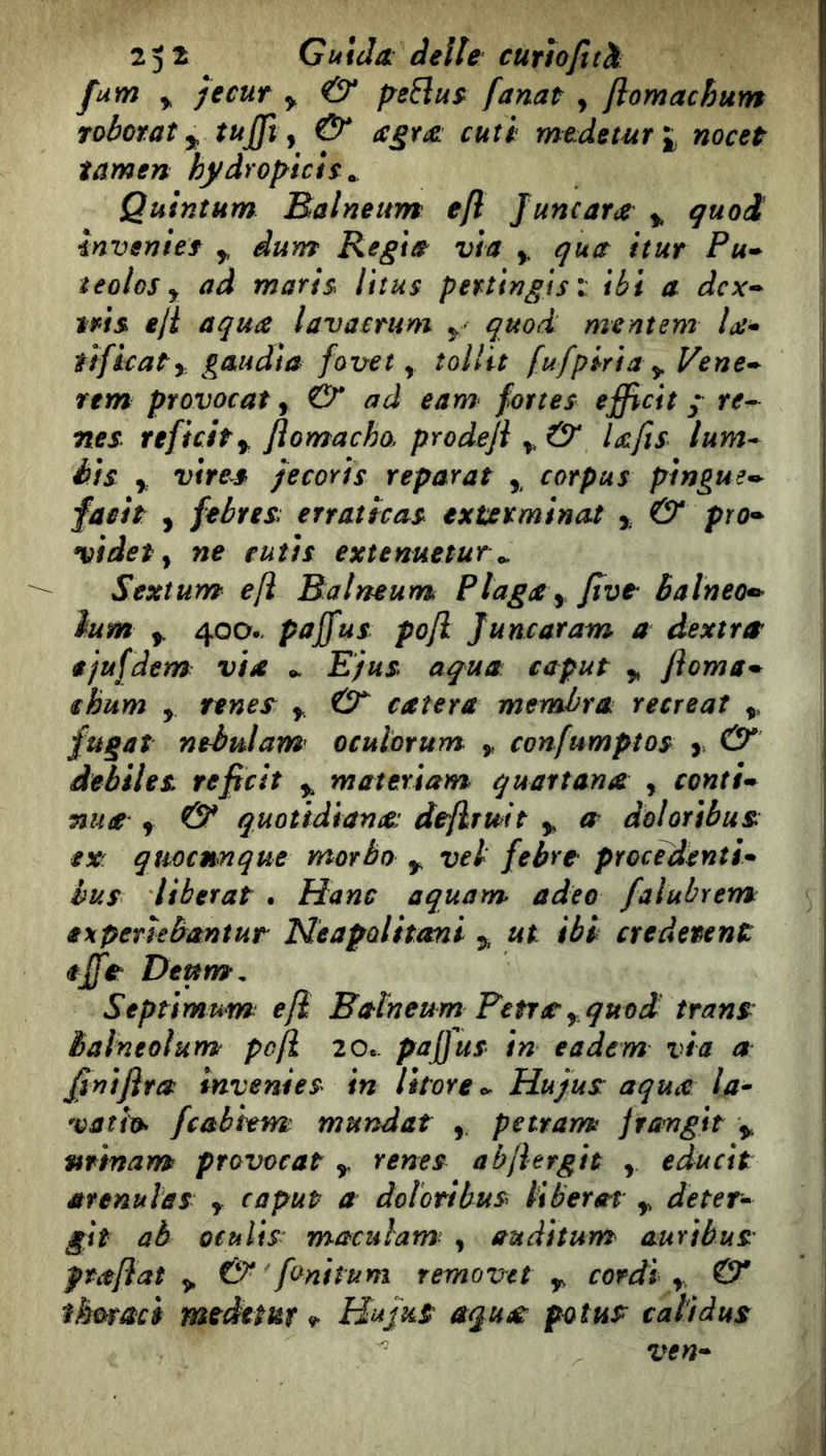 fum y jecuf y & fanat , flomachum Toboraìy tuffi ^ & agtx: cuti meJeturi nocet tamen hydrofyich ^ Quintum Balneum e/l Juncara ^ quoi invenìef y àum Regia vìa y qua itur Pu^ teolos y ad rnaris^ litus pertinglsl ibi a dcx-^ tris eji aqua lavaemm y quoi mentem la* fìficaty gaudia favet y ìollit fu/pirta y Vene*^ rem provocar y & ad eam fortes efficit / re^ nes refìcity flomacho. prodejì y & UJìs^ lum* bis y virea> fecoris repar a t y corpus pìngue^ faeìt y /ebrea errattcas ext/stminat y & ptO'* videt y ne eutìs extenuetur ^ Sextum eft Balneum Plaga y Jìvt balneo*^ ìum y 400.. paffius pojl Juncaram a dextrte ejufdem: vìa ^ Ejus aqua caput y fi orna* ihum y renes y & caler a membra re creai y fugai nebulam' oculorum y confumptos y & àebììes reficit y materiam quartana , coniti nua y & quotidiano^ de/lrmt y a doloribua ex: quoctmque morbo y vel febre procedenti* bus liberal . Hanc aquam adeo falubrem experìebantur Neapolitani y ut ibi credetent Deum, Septìmum e fi Balneum Petra y quo d trans: Balneolum pafL 20.. paffius in eadem via a ffinifira invenies in litore <y Hujus aqua la* vatio> fcabhm mundat , petrarm jrangit y ntinam provocai y renes abjlergit y. educit arenulàs y caput a doloribus liberai y deter* gir aè oculis- maculam , auditum auribus prafìat y & fonitum removct y cordi y & tkùmci meditar Hujus aqua: potus cali dus