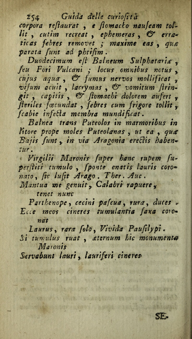 cofpora leftaurat , e Jlomacho naufeam toì^ Ih , cutim recreat , ephemeras , & erra* tfcas febres removet ; maxime eas ^ qu,e parata funt ad phtrfìm. Duodecimum e fi Balneum SulphataYt^- ^ feu Fori Vulcani ; locus omnibus nctus ^ cu/us aqucc , & fumus nervos mollificat y vijum acuh , lacrymas , vomitum Jìrin^ giì y caÿiîis y ftomachl' dolorem aufert y fieriles fœcundaî , febres cum frìgore tolltt y [cable Infetìa membra mundificat. Baine a trans Puteolos in marmoribus in fi tore prope moles Puteo lavas y ut e a y qua Bajis funt y in via Àragoma ereCris haben^ tur. Virgilii Maronis fuper banc rupem fu^ perjìhi tumulo , [ponte enatis laurts coro^ nato y ftc lu fit Arago . Ther.Auc» Mantua me genuity Cai abri rapuerey Tenet nunc Parìbenope y cecini pafcua y fura y duces Ecce meus cineres tumulantia faxa coro*» nat Laurus y rara foto y Vivida Pau/tlj/pi • Si tumulus ruat , aternum hlc monumenti^ Maronis Servabunt lauri y laurlftri cineres