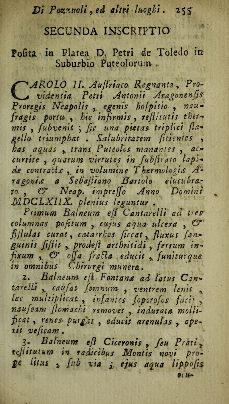 vi Poz%twH ^ed altri Imght. 25 f SECUNDA INSCRIPTIO Pofita in Platea D. Petri de Toledo in: Suburbio Puteoloruoi. CAROLO IL Au/ìriaco Regnante ^ Pro» vìdcntia. Petri Anìonìi Atagonenf^S: Proregis Neapolìs y. egenis hofpitìo , nau<» fragis portw , hic infirmìs , rejìhuìis ther-» mis y fubvenit \ fio una pietas triplici fla* gello. tfiumphat . Sialubritatem fîtienîes , bas aquas ,, trans Puteolos manantes , ac^ currite , quarum virtutes in fubliraìo lapì-^ de contrada ,, in volumine Tkefmologìs A» ragpniiC a Sebajltano Bartolo elucubrar to , & Neap. imprejfo Anno Domini MDCLXIIX, plenius ìeguntur .. Primum Balneum efi Cantarelli acl tres' columnas pofitum y cujus aqua ulcera , fijiulas curata catarrbos ficcat y fluxus fan-^ guinis fijìit y prockjì arthritidi y fevrum in^ fixum y & offa franta educìt y funìturque in omnibus Chirurgi munere. 2. ^ BalneuYYS ejl Fontana ad laius Can^ inrelLi y caufat fomnurYS ^ venirem lenii , lac multiplicat y infantes foporofos facit , naufeam flomachi rsmovet y indurata molli» ficai , renes^ purgar y educa arenulas , ape» ùt veficam. 3* Baineum e/l Ciceronis y feu Prati y ttjiituîum in radi ci bu s Monti s navi prò- ÿt litui y fiib via i ejHs aqua lippofjs 91 U»