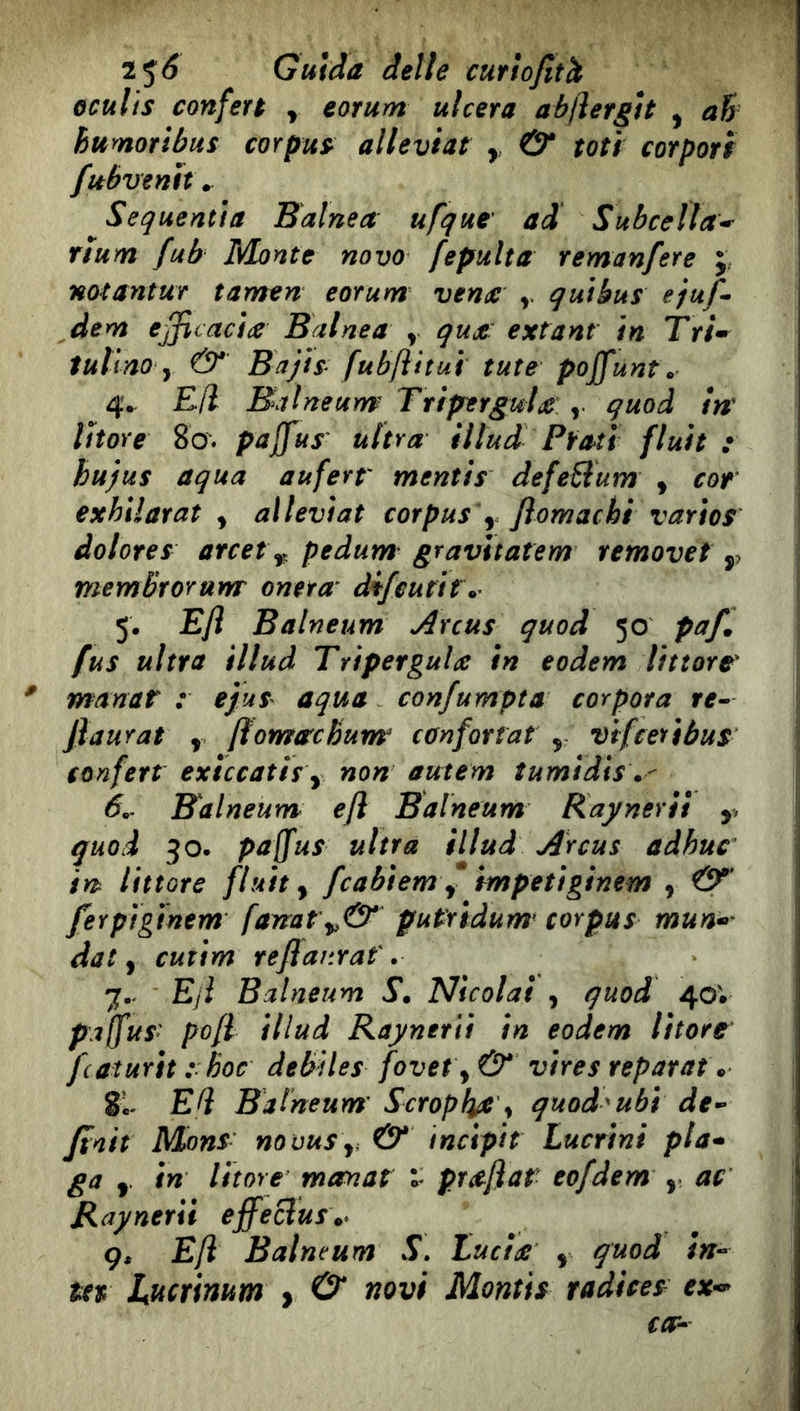 òculis conferà y eorum ulcera abjìergtt y ah hurnoribus corpus^ alleviar , & mi corporf fubvenh» Sequentia Balnea ufque' ad Subcefla^ rìum fub Monte novo fepulta remanfere j notantur tamen eorum venie qutkus ejuf’» dem efficacie Balnea y que: extant in Tri* iultno y & Bajisfubftitui tute poJfunt\ 4. Efl Baìneum TriperguU , guod in' litore 80. pajfus ultra illud Prati fluii : bu)us aqua auferr mentis defeBum y cor exhilarat y aìleviat corpus y Jìomachi varìos dolores arcet ^ pedum gravttatem removet ,, memBrorum oneta^ difcutir. 5. E/ì Balneum Arcus quod 50 paf, fus ultra illud Tripergule in eodem littore * manar r ejus aqua confumpta corposa re- Jìaurai y ftornareBunr confortai , vifeetibus confert exiccatis y non autem tumìdis\- 6.. Balneum^ efl Balneum Kaynerit ,, quod 30* paffus ultra illud Arcus adhuc in littore fluity fcabiem f ìmpetiginem , ferptginem fanai putridume corpus mun* dal y cutim reflar.raf. 7.- Eji Balneum S. Nicolai , quod 40; pajfus: pofl illud Raynerii in eodem litore fcaturìt : hoc débités fovet y & vires separata 81- Ed Balneum' Scroplye^ quod^ubì de- finir Mons' nouuSy. & incipit Lucrìni pia* ga y in litore marnai praflat eofdem , ac Raynerii effeclus\> g, Efl Balneum S. Lucide y quod in- ter Lucrinum > O* novi Montis radices ex-* co--