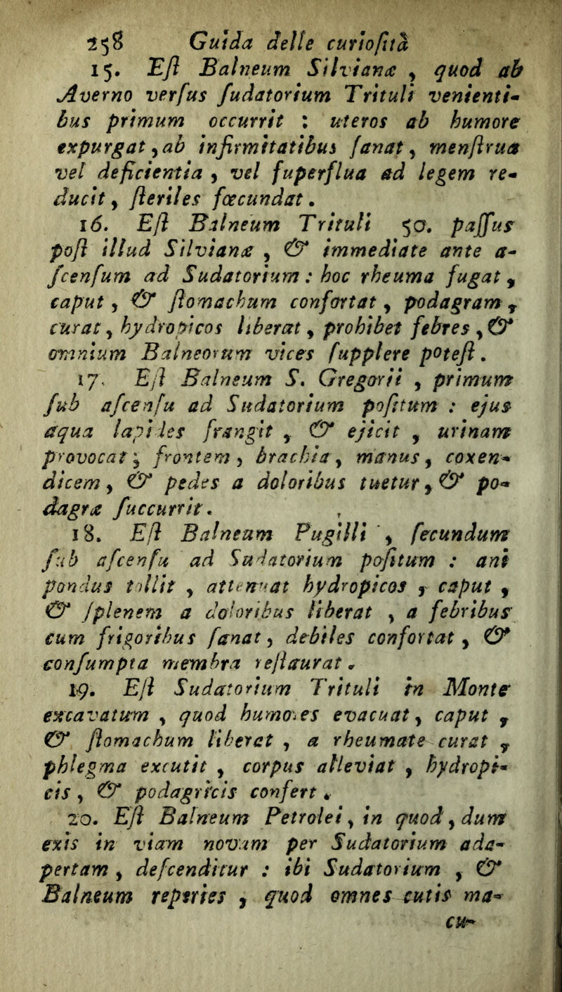 15. Efl Balneum Silviafia , ^uod ab Averno ver fus fuâatorium Trituli venienti^ Bus prìmum occurrìt : uîeros ab humote txpufgat ^ab ìnfivmitatfbus fanat y men/ìrua vel deficientia y vel fuperflua ad legem re* ductt y ftertles fcecundat. 16» E/l Balneum Trifali 50. pajfus^ po/ì ìllud StlvianiC , & immediate ante a^ fcenfum ad Sudatorium : hoc rheuma fugat, caput y & Jìomachum confortât y podagram ^ c'urat y hydropicos liberai y prohibet febres y& oranium Balneomm uices fupplere potefl. Ejì Balneum S, Gregarii , prìmum fub afcenfu ad Sudatorium pofttum : ejus^ aqua lapì les frangit y & ejicit , urinam provocar y frontem y brachia y manus y cpxen* dicem y & pedes a doloribus tuetury& po* dagra fuccutrit. 18. E/ì Balneum PugilTt y fecundum fub afcenfu ad Sudatorium pofitum : ani pondus ìollit y aîten^fat hydropicos y caput y O* Jplenem a doloribus libérât y a febribus' eum frigoribus fanat y dtbiles confortât y & confumpta membra rejiaurat * ïç, EJî Sudatorium Trituli tn Monta excavatum y quoâ humo^^es evacuat y caput , Ct* flomachum liherct , a rheumate curât y phlegma excutit y corpus atleviat y hydropi* cis y & podagrhis conferì * 20. Efl Balneum Fetrolei y in quodydum exis in viam nowim per Sudatorium ada^ pertam , defcendttur : ibi Sudatorium , & Balneum reptrhs , fuod omnes cutis ma*