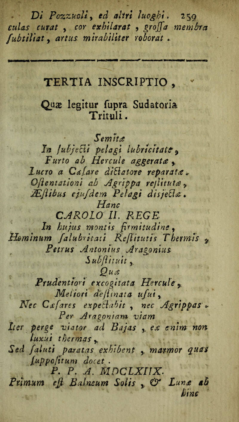 cuUs curai , cor exhilarat , graffa membra fubìilìat y artus mìrabìliter roborat TERTIA INSCRIPTIO ,  Quæ legitur fupra Sudatoriai Trituli. Semita In fubjecìì pelagi lubrìcitatt ^ Furto ab Hercule aggirata y lucro a Calare diBatore réparai a Oflentationì ab Agripfra rcllituta y ÆJiibus epifdem Pelagi àisfeBai* Hanc CAROLO IL PÆGE In hupus mantis firmitudine ^ Hòmìnum falubrìtatì Kejlitutis Thermis ^ Petrus Antonius Aragpnlus l^ub/ìiìUit y Qua Prudentioù excogitata Hercule y Meiiori dejiinata ufui y Hec Cijcfares expetlahit , nec Agrippas ^ Per Aragontam viam Iter perge vtator ad Bajas y e.e enim non luxui t ber mas y Sed /aiuti paratas exhibent ,, marmor quas /uppojìtum docet . P. P. A, MPCLXriX. Ptïmum eÿ Bdneum Solis ,, & Lun£ gè bine