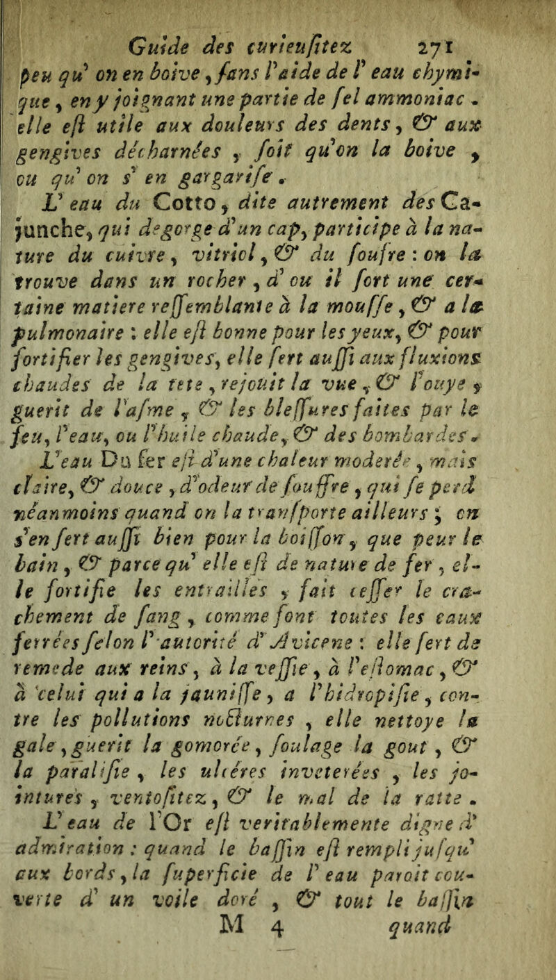 geììglves décharnées , foit qvéon la boive y ou qu on s^ en gargarife • V eau du Cotto y dits autrement des Ga- î Junche, qu\ degorge d'^un capy participe à la na-- I ture du cuivre y vitriol y Ó* du foufreion la j trouve dans un rocher y dé ou il fortune cer* faine matière rejjemblanie à la mouffe y & ala pulmonaire : elle efi bonne pour lesyeuxy & pour fortifier les gengiveSy elle fert aujfi aux fluxions^ chaudes de la tete yVe/cùit la vue Pouys f guérit de Vafme y & les blejfures faites par le feu y PeaUy ou r huile chaude y & des bombardes 0^ Veau Du fer ejt déune chaleur modéré^ y mais cïa 'îtey & douce y d^odeurde/ouffrey qui fe perd néanmoins quand en la tranfporte ailleurs j en s^enfert aujft bien pour la boi (fon y que peur le bain y O parce qu elle efl de natme de fer , e/- ie fortifie les entrailles y fait cejfer le era-- chement de fang y comme font toutes les eaux ferrées félon l^ autorité d Jlvicene : elle fert ds remede aux reins y à la vejfie y à rejiomac y& a 'celui qui a la jaunifÇe y a rhidropifie y con- tre les pollutions noBurnes y elle nettoye la- gale y guérit la gomorée y foulage la goût y & la paralifie y les uhéres inveterées y les jo- intures y ventofit€Zy& le mal de la ratte m Veau de l Or efl ventablemente digne d* admiration : quand le baffxn efl rempli jufqué aux bords y la fuperficie de Peau parait ccu- verte dé un voile doré , & tout le badìa- M 4 quand