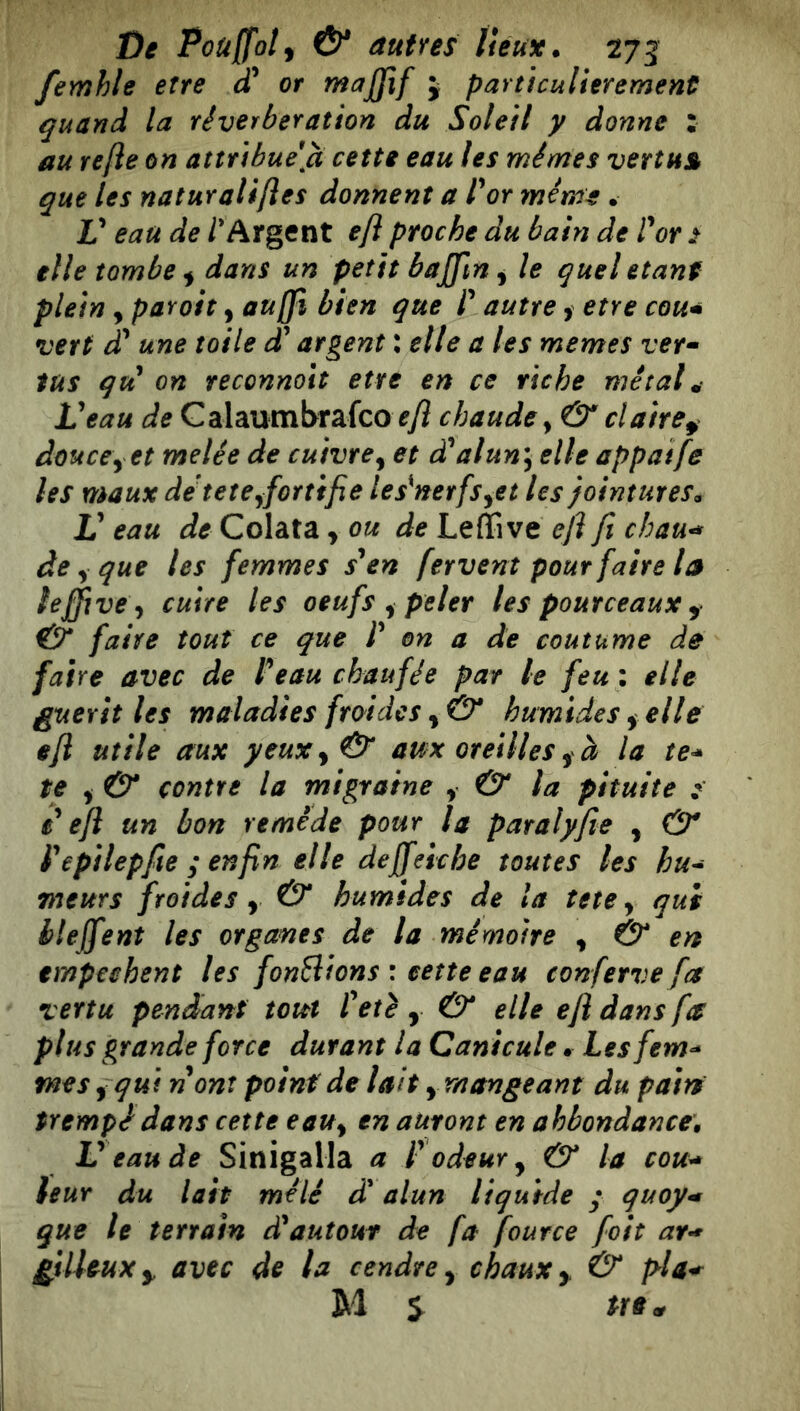 femhle erre cT or rnajfif j particulièrement quand la réverbération du Soleil y donne : au refte on attribuera cette eau les mêmes vertus que les naturaliftes donnent a l^or même. V eau de /'Argent efl proche du bain de Vor ^ elle tombe ^ dans un petit bajfin ^ le quel étant plein y paroit, au(fi bien que P autre, etre cou* vert £ une toile àP argent : elle a les memes ver* tus qti on reconnoit ette en ce riche métal .i Veau de Calaumbrafco f/î chaude y & claire^ douce y et melée de cuivre^ et d^alun^ elle appaife les maux detetCyfortifie Usinerfs^et les jointures. V eau de Colata y ou de Leffive eji fi chau^ de ^ que les femmes s'en fervent pour faire la lejfive y cuire les oeufs y peler les pourceaux ^ & faire tout ce que P on a de coutume de faire avec de Peauchaufée par le feu: elle guérit les maladies froides y & humides y elle efl utile aux yeux y & am oreilles y à la te* te y & contre la migraine y & la pituite P efi un bon remède pour la paralyfie , & P epilepfie ; enfin elle deffeie he toutes les hu* meurs froides y & humides de la tete y qui lleffent les organes de la mémoire y & en tmpechent les fondions : cette eau conferve fa vertu pendant tout Petè , & elle efl dans fa plus grande force durant la Canicule. Lesfem* mes y qui nom point de lait, mangeant du pain trempé dans cette eaUy en auront en ahbondance, V eau de Sinigalla a P odeur y & la cou* leur du lait mêlé d'alun liquide • quoy* que le terrain dé autour de fa fource foit ar* giUeuXy avec de la cendre y chaux y & M S ^