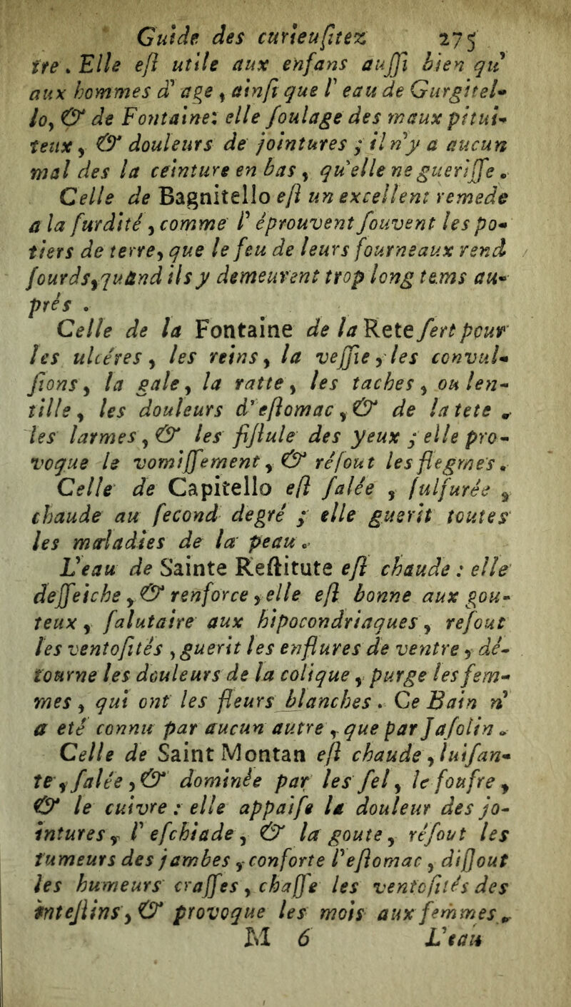 tre ^ Elle e/l utile aux enfans aujji bien qii aux hommes cT âge ^ ain/i que /’ eau de GurgtteU loy & de Fontaine: elle foulage des maux pituf^ teux y & douleurs de jointures ; ilny a aucun mal des la ceinture en bas, quelle ne guéri (Je. Celle de Bagniîello e/l un excellent remede a la furdiîé, comme P éprouvent fouvent les po* tiers de terrey que le feu de leurs fourneaux rend fourdsyquünd ils y demeurent trop long tems prés . Celle de la Fontaine de la Rete fert pour les ulcères y les reins y la vefjiey les convuU fions y la gale y la ratte y tes taches y oulen^ tille y les douleurs d'eflomac y& de latete ^ les larmes y & les fifiule des yeux ; elle pro^ vogue le vomiffement y & ré fout les flegmes ^ Celle de Capitello efl falée , fulfurée y chaude au fécond degré ; elle guérit toutes les mtrladies de la peau. Veau de Sainte Reftitute efl chaude : elle dejfeiche y & renforce yclle efl bonne aux gou» îetix y falutaire aux hipocondriaques y refout tes ventofités , guérit les enflures de ventre y dé» tourne les douleurs de la colique y purge les fem- mes y qui ont les fleurs blanches. Ce Bain n a été connu par aucun autre y que par Jafolin » Celle de Saint IVI ontan efl chaude y lui fan- te y falée y& dominée par les fel y Ic foufrey & le cuivre : elle appaife U douleur des jo» intures y P efchiade y & la goûte y réfout les tumeurs des jambes y conforte Pefiomac , dijjout les humeurs craffes y chaffe les ventofités des intejiins yO* provoque les mois aux femmes ^ M 6 Veau