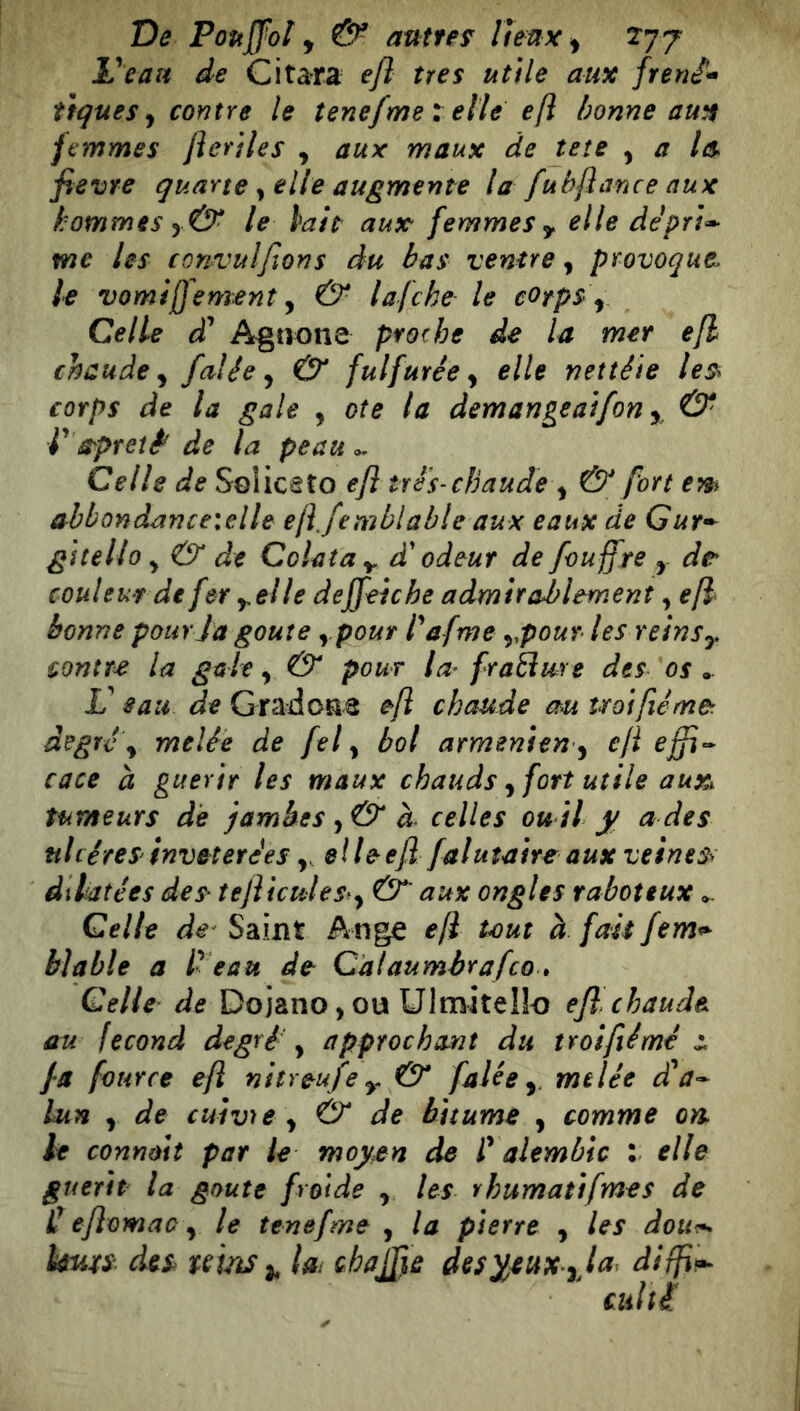 L'^cau de Citara efl très utile aux freni^ tiques y contre le tenefme l elle e[i bonne aux femmes fteriles y aux maux de îeîe y a les fievre quarte y elle augmente la fubflance aux hommes y& le lait aux femmes y elle deprî^ me les convulftons du bas ventre y provoque, le vomiffement y & lafche le cotps y Celle d* Agnone prorhe de la mer efl chaude y falée y & fulfurêe y elle nettéie le^ corps de la gale y ote la demangeaifon y, & V O'pt et è de la peau ^ Celle de Soliceîo efl tré s-chaude y & fort em abbondanceielle eji.femblable aux eaux de Gur^^ gitello y & de Colata y, d'odeur de fouffre y de* couleur de fer y,elle deffeiche admirablement y efl‘ bonne pour la goûte y pour l^ afme y^pour lesreinsy contre la gale y & pour la^ fraBure des os .. V sau de Gradone efl chaude au uoiflémer degré y mtlée de fel y bol arménien y efl effi^ cace à guérir les maux chauds y fort utile aux^ tumeurs de famhes y& d celles ou il j/ a des nliéreS'invétérées, elleefl falutaire aux veines^ dilatées des- tefltcules^y & aux ongles raboteux ^ Celle de' Saint Ange efl tmt à fait fem^ biable a 1 eau de Calaumbrafco. Celle de Dojano, ou Ulmitello efl chaude au fécond degré y approchant du troifiémé fa fourre efl nitreufe y & falée y melée da’- Lun y de cuivre y & de bitume , comme on. le connùit par le moyen de i’ alembic : elle guérit la goûte froide y. les rhumatifmes de C eflomac y le tenefme , la pierre y les dou^ ïmxs des uìtìS^ im chajfle des^^ux yja difp^ culti