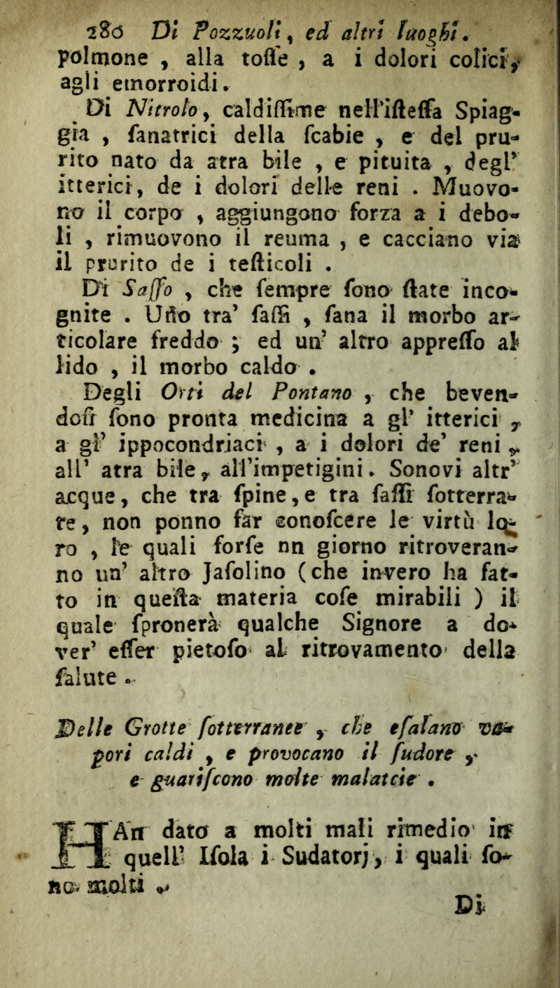 2?<3 Di Pozzuoli, ed altri luoghi. polmone , alla tofle , a i dolori colicì,- agli emorroidi. Di Nitrolo, caldiflime nell’ifteffa Spiag- gia ) fanatrici della fcabie , e del pru- rito nato da atra bile , e pituita , degl’ itterici, de i dolori dell-e reni . Muovo- no il corpo , aggiungono forza a i debo- li , rimuovono il reuma , e cacciano via il prurito de i tefticoli . Di Sajfo , che fempre fono ftate inco- gnite . Udo tra’ falS , fana il morbo ar- ticolare freddo ; ed un’ altro apprelfo al* lido , il morbo caldo . Degli Orti del Fontano , che beven- dofi fono pronta medicina a gl’ itterici y a gl’ ippocondrjacr , a i dolori de’ reni all’ atra bilcy aU’impetigini. Sonovi altr’ acque, che tra fpine,e tra fallì fotferra- te , non ponno far eonofeere le virtù ' ro , fé quali forfè nn giorno ritroveran- no un’ altro Jafolino (che invero ha fat- to in quefta materia cofe mirabili ) il quale fpronerà qualche Signore a do- ver’ effer pietofo al ritrovamento della falute. Delle Grotte fot terranee y che efalano Otf- ^ori caldi , e provocano il fudote ,■ e guatìfeono molte malatcie . ÏTAtr dato a molti mali rimedio' itf “i quell’ Ifola i Sudatori, i quali fo* BOv SROlìi **