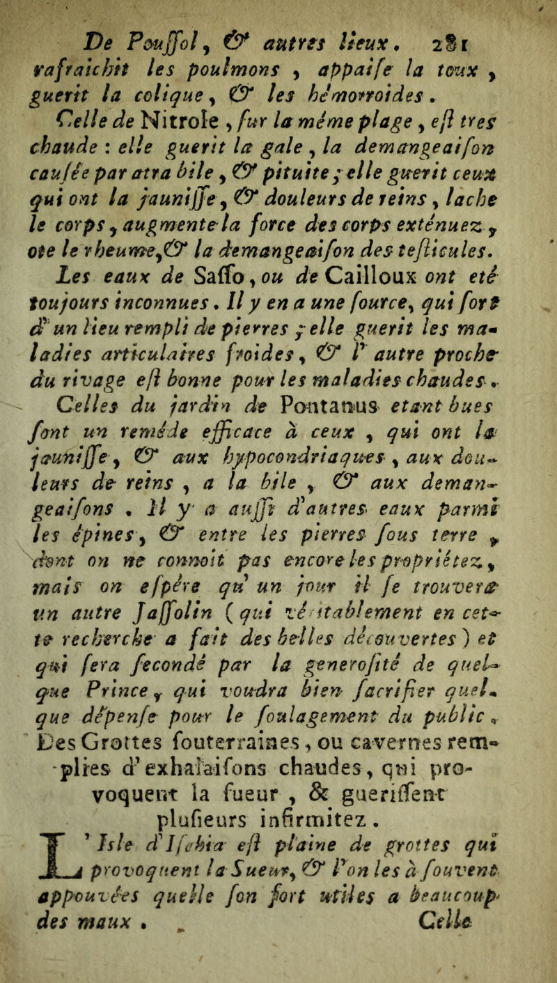 rafraîchit les poulmons , appaife la toux , guérit la colique ^ & les hénioffoides. Celle de Nitrole , fur la même plage, eji très chaude : elle guérit la gale , la démangeai fon caujée par atra bile y O* pituite ; elle guérit ceux qui ont la jaunijffe y & douleurs de teins, lâche le corps y augmente la force des corps exténuez y Ote le rheumey& la démangé ai fon des teflicules. Les eaux de Saffo Cailloux ont été toujours inconnues * Il y en a une fource^ qui fort di un lieu rempli de pierres y elle guérit les ma^ ladies articulaires froides^ & V autre proche' du rivage eft bonne pour les maladies chaudes . Celles du jardin de Pontan>us étant bues font un remède efficace à ceux y qui ont la jauniffe y & aux hypocondriaques y aux dou^* leurs de reins , a la bile y & aux deman^ geaifons . H y a auffiv diauîtes^ eaux parmi les épines y & entre les pierres fous terre ^ (hnt on ne connoh pas encore les proprietez y mais on efpére qu un jour H fe trouvera un autre Jajfolin (qui vé itablement en cet^ te recherche a fait des belles découvertes) et qm fera fécondé par la generoftté de queU que Prince Y qui vovtdra bien facriper quel^ que dé'penje pour le foulagement du public ^ Des Grottes fouterraiaes, ou cavernes rem- plies d’exhaîaifons chaudes , q^3i pro- voquent la fueur , & gueriffeat plufieurs infirmitez. Isle dilfühia eft plaine de grottes qui provoquent laSuemy & P on les àfouvent appouvées quelle fon fort letUes a beaucoup^ des maux • ^ CelU