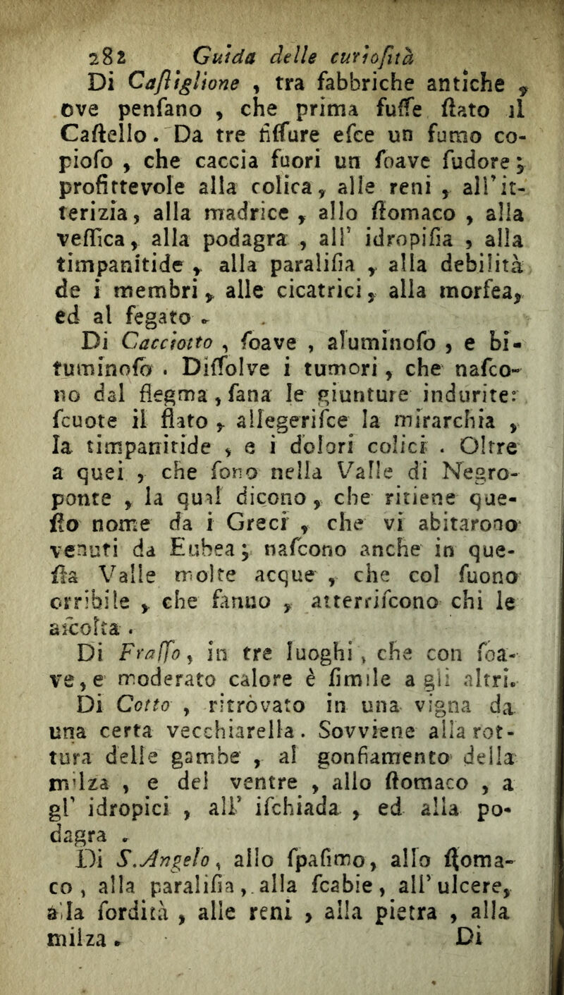 Di Cafligìione , tra fabbriche antiche , ove penfano , che prima fuffe flato il Cartello. Da tre tìffure efce un fumo co- piofo , che caccia fuori un foave fudore j profittevole alla colica, alle reni , alTit- terizia, alla madrice , allo flomaco , alla veffica, alla podagra , all’ idropifia , alla timpanitide , alla paralifia , alla debilità de i membri, alle cicatrici, alia morfea, ed al fegato Di Cacciotto , foave , aluminofo , e bi- tuminolo . Diffolve i tumori, che nafco- no dal flegma,fana le giunture indurite: fcuote il flato , allegerifce la mirarchia , la timpanitide , e i dolori colici . Oltre a quei j che fono nella Valle di Negro- ponte , la quii dicono, che ritiene que- llo nome da i Greci , che vi abitarono venuti da Eubea; nafcono anche in que- fla Valle troice acque , che col fuono orribile , che fimio , aiterrifcono chi le aìcolta. Di Fralfoy in tre luoghi, che con roa- ve,e moderato calore è limile agii nitri. Di Cotto , ritrovato in una vigna da una certa vecchiarella. Sovviene alla rot- tura delie gambe , al gonfiamento della mdza , e del ventre , allo flomaco , a gl’ idropici , all’ ifchiada , ed alla po- dagra . Di S.Angelo^ alio fpafimo, allo floma- co, alla paralifia, alla fcabie, all’ulcere, a,la fordità , alle reni , alla pietra , alla milza. Di