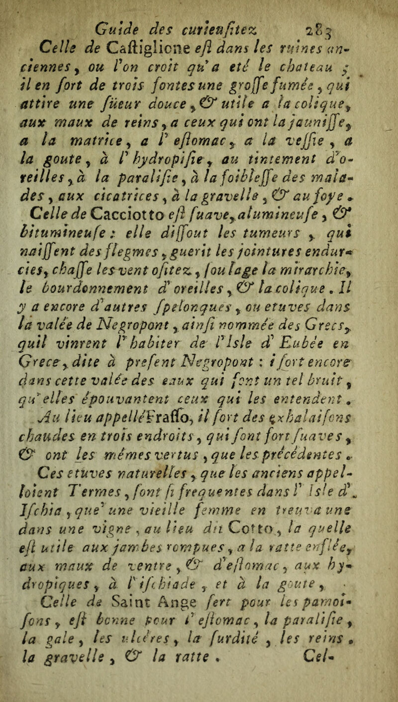 Guide des cutìeufitez 2?» 5 Celle de Càftiglicne ejì dans les ruines an-' etennes y ou l^on croît qu^a été le château * il en fort de trois fontes une groffe fumée, qui attire une füeur douce y& utile a la colique^ aux maux de reinsyaceuxquiontlajaunijjey a la matrice y a P efiomac 5. a la vejfie , a la goûte y à P hydropifie y au tintement reillesyà la paralife y à la folhlejje des mala-» des y aux cicatrices y à la gravelle yÛ* aufoye^ Celle de Cacciotto eji [uave^atumineufe y & biîumineufe : elle dijfout les tumeurs y. qui naijfent des flegmes y guérit les jointures endur* cieSy chajfe lesvent ofiîez. yjou lage la mtrarchicy le bourdonnement d'oreilles y & lacoliaue , Il y a encore autres fpelonques y ou etuves dans la valée de Negropont y.ainfi nommée des Greeff quii vinrent P habiter de Plsle (f Euh è e en Grece y dite à prefent Negropont : i fort encore dans cette valée des eaux qui font un tel bruit y qu^elles épouvantent ceux qui les entendent^ Au lie u appelléVxà^foy il fort des t^xhalaifcns chaudes en trois endroits y qui font fort fuaves y & ont les mêmes vertus y que les précédentes Ces etuves naturelles y que les anciens appeP lôisnt Termes y font fl frequentes dans P Is!e d\ Ifchta y que^ une vieille femme en treuvaune dans une vigne ^ au lieu dît Cotto ^ la quelle ejl utile aux jarr^bes rompues y a la ratte enflêcy aux maux de ventre y & £ efiomac y aux h dropigues y a. Pif biade y et à la goure y . Celle de Saint Ange fert pour Us par/ioî^ fons y eji bonne pour P ejiomac y la parali fie y la gale y les ultéres y la furdiîé y les reins » la gravetle , & ta ratte • CeU