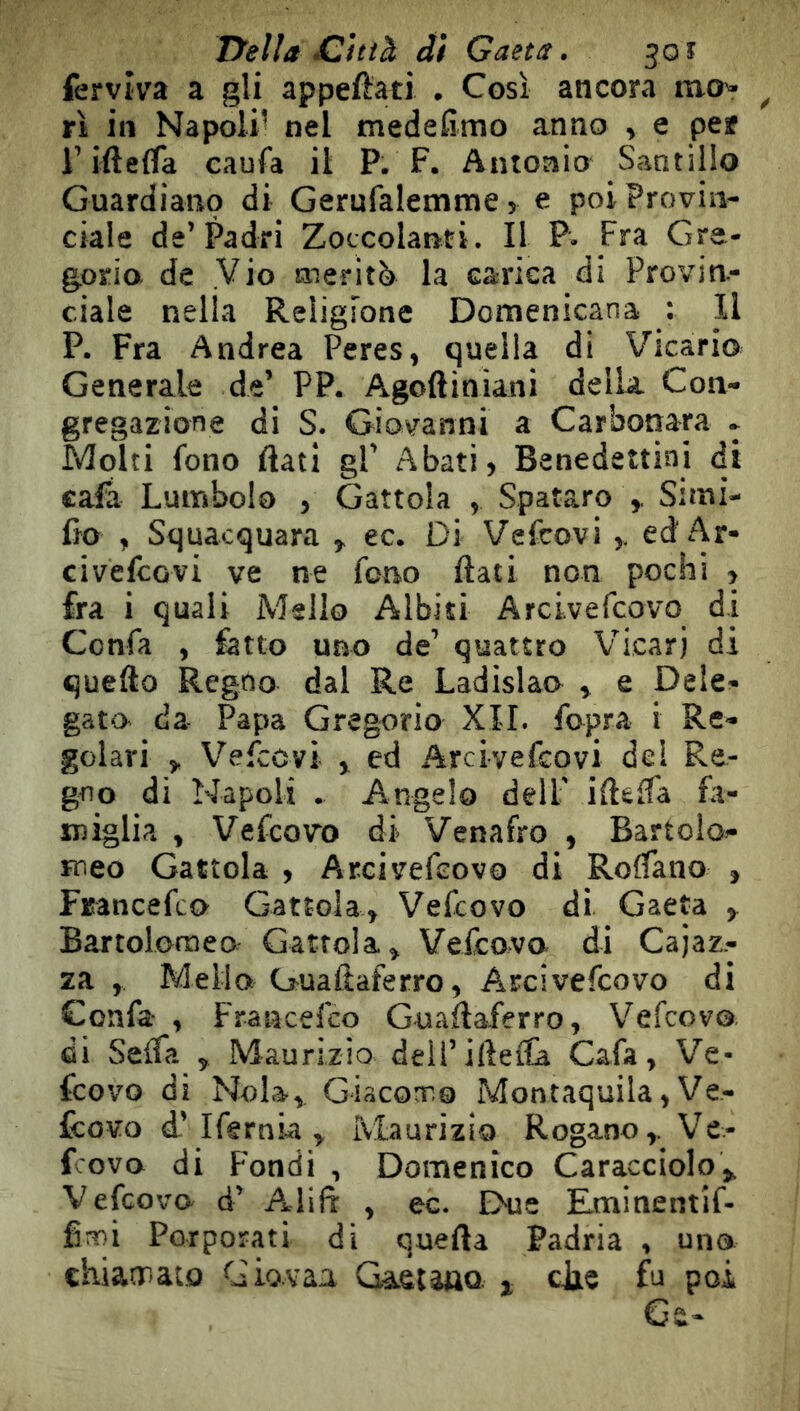 fervìva a gli appefìati . Così ancora mo^ ri in Napoli’ nel medefimo anno , e per r ifteifa eaufa il P. F. Antonio Santillo Guardiano di Gerufalemme > e poi Provin- ciale de’Padri Zoccolanti. Il P. Fra Gre- gorio de Vio meritò la carica di Provin- ciale nella Religione Domenicana : Il P. Fra Andrea Peres, quella di Vicario Generale de’ PP. Agoftiniani della Con- gregazione di S. Giovanni a Carbonara . Molti fono flati gl’ Abati, Benedettini di cafa Lumbolo , Gattola , Spataro Sitni- fio , Squacquara , ec. Di Vefcovi ed Ar- ci vefco vi ve ne fono flati non pochi , fra i quali Msllo Albiti Arcivefcovo di Confa , fatto uno de’ quattro Vicari di quello Regno dal Re Ladislao^ , e Dele- gato da Papa Gregorio XII. fopra i Re- golavi , Vefcovi , ed Arcivefcovi de! Re- gno di Napoli . Angelo dell’ iflèlfa fa- miglia , Vefcovo di Venafro , Bartolo- meo Gattola , Arcivefcovo di Roffano , Francefco Gattola, Vefcovo di Gaeta , Bartolomeo Gattola» Vefcovo. di Cajaz- za , Mella Guaftaferro, Arcivefcovo di Confa- , Francefco Guaflaferro, V^efcovo di Selfa , Maurizio dell’iflefla Cafa, Ve- fcovo di Nola, GiacoT.0 Montaquila, Ve- fcovo d.’Ifgrnia , Maurizio Rogano,. Ve- fcovo di Fondi , Domenico Caracciolo», Vedovo- d’ Atlifl , ec. Ehae Eminentif- fimi Porporati di quefta Padria , uno chiatrato Giovaa Gaetauo j cJie fu poi Ge-