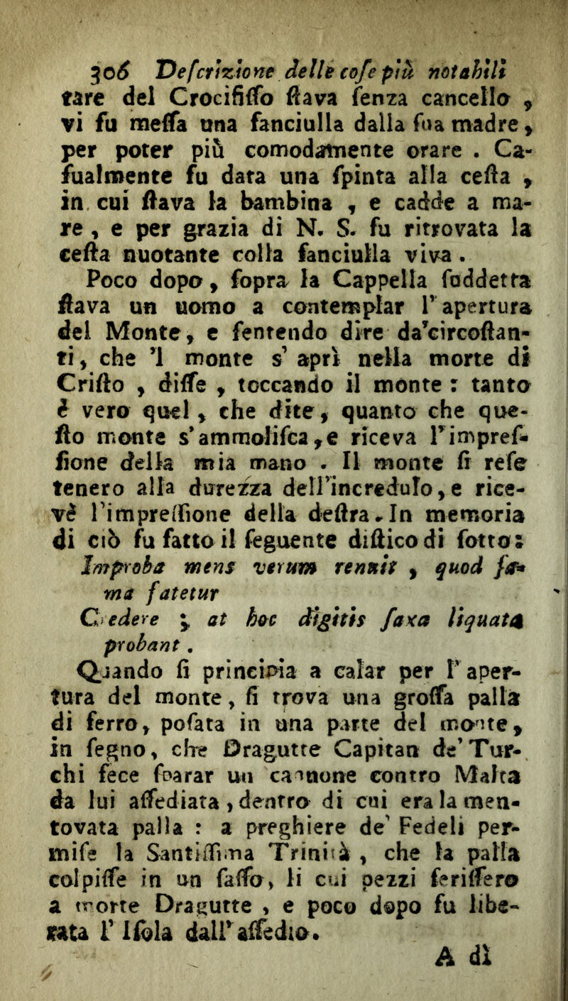 ^o6 T^efcrìzìone delle eofepiu mtahìli tare del Crocififfo flava fenza cancella , vi fu Rieffa una fanciulla dalla fua madre y per poter più comodamente orare . Ca- sualmente fu data una fpinta alla cella » in cui flava la lambina , e cadde a ma- re , e per grazia di N. S. fu ritrovata la cella nuotante colla fanciulla viva. Poco dopo y fopra la Cappella foddetta flava un uomo a contemplar l’ apertura del Monte, e fentendo dire da^circoflan- ti, che ’l monte s’ apri nella morte di Crifto , dilfe , toccando il mónte : tanto d vero quel, che dite, quanto che qoe- fto monte s’ammolirca,e riceva Timpref- fìone della mia mano . Il monte fi refe tenero alla durezza deH’ÌncreduIo,e rice- vè Timpreifione della delira,In memoria di CIÒ fu fatto il feguente difiicodi fotto: Impìoba mens vtrum rentth , quod fa» ma fatetur C edere at hee d’tgìtìs faxa lìquatn probant. Q,jando fi prineioia a calar per T aper- tura del monte, fi trova una grolTa palla di ferro, pofata in una parte del oio'ite, in fegno, che Dragutte Capitan de’Tur- chi fece foarar un cainone contro Malta da lui alfediata , dentro di cui era la men- tovata palla a preghiere de' Fedeli per- mife la Santiifima Triniià , che la patta colpilfe in un falfo, li cui pezzi feriifero a irorte Dragutte , e poco dopo fu libe- rata r Ifòla dairalTedio. A dì