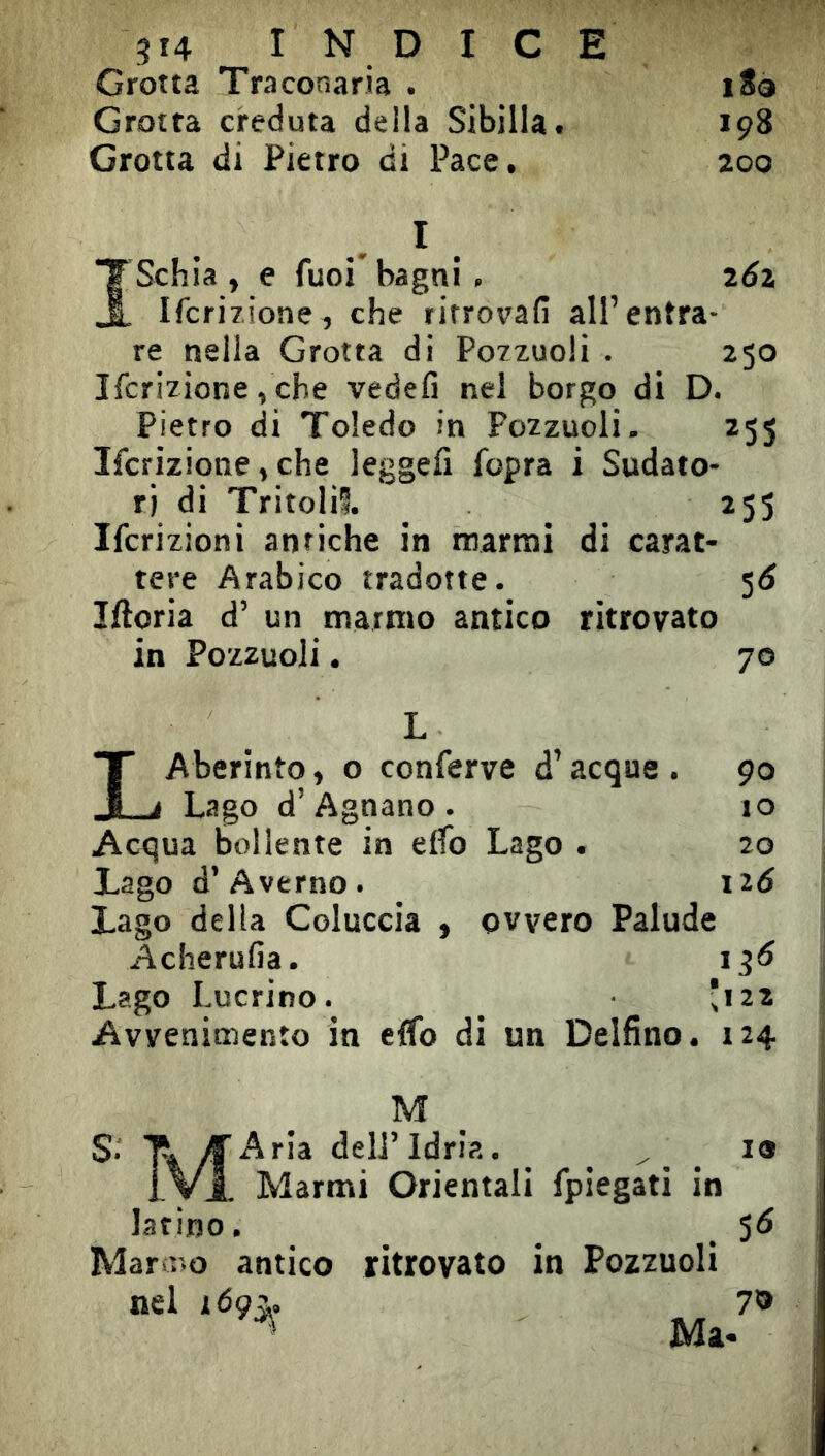 Grotta Traconaria . i8è Grotta creduta della Sibilla. 198 Grotta di Pietro di Pace. 200 , I ISchia , e fuoi' bagni . ^6\ Ifcrizione, che ritrovali all’entra- re nella Grotta di Po/zuoli . 250 Ifcrizione, che vedefi nel borgo di D. Pietro di Toledo in Pozzuoli. 255 Ifcrizione, che leggefi fopra i Sudato- ri di Tritoli®. 255 Ifcrizioni antiche in marnai di carat- tere Arabico tradotte. 5Ó Iftoria d’ un marmo antico ritrovato in Pozzuoli. 70 L LAberinto, o conferve d’acque . 90 Lago d’Agnano . io Acqua bollente in elfo Lago . 20 Lago d’Averno. 126 Lago delia Coluccia , ovvero Palude Acherulìa. 13Ó Lago Lucrino. *122 Avvenimento in effo di un Delfino. 124 M S. T. yìAria deli’ldria. ^ ^ _ ^ 19 IVI. Marmi Orientali fpiegati in latino. _ ^ 5Ó Marmo antico ritrovato in Pozzuoli nel i6çz. 7® Ma.