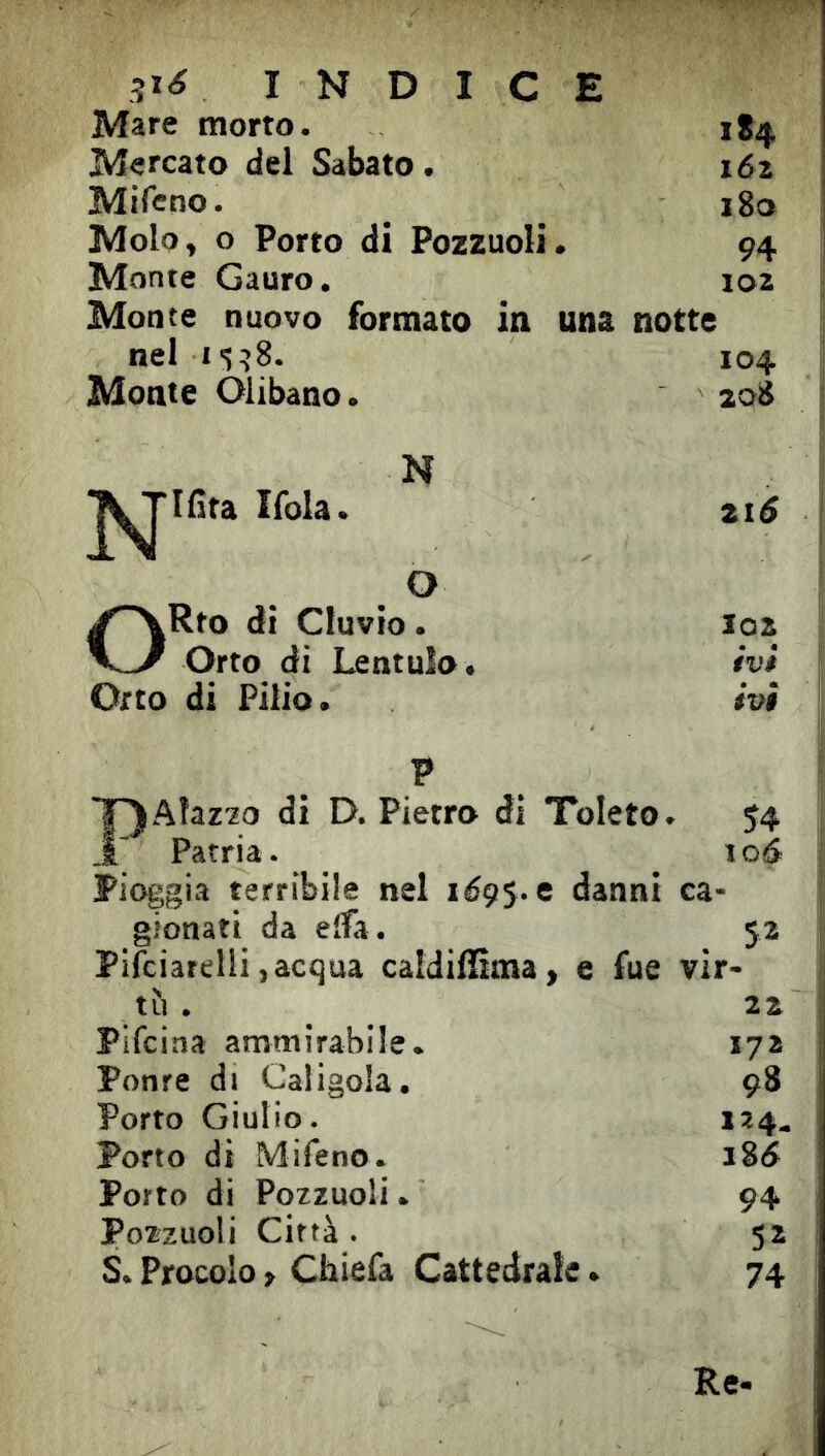 3i<? INDICE Mare morto. 1S4 Mercato del Sabato. i6z Mifcno. i8o Molo, o Porto di Pozzuoli. 94 Monte Gauro. 102 Monte nuovo formato in una notte nel I<5^8. 104 Monte Olibano. 208 N ^^Ifita Ifola. 216 O /'^Rto di eluvio. 102 V-/ Orto di Lentulo. ivi Orto di Pilio. ivi P T^AlazM di D. Pietro di Toleto. 54 1; Patria. 10& Pioggia terribile nel xéç^.e danni ca- gionati da elfa. 52 Pllciarelii, acqua caldilSma, e fue vir- tìi . 22 Plfciaa ammirabile. 172 Ponte di Caligola. 98 Porto Giulio. 124. Porto di Mifeno. i8(5 Porto di Pozzuoli. 94 Pozzuoli Città . 52 S.Procolo, Chiefa Cattedrale.