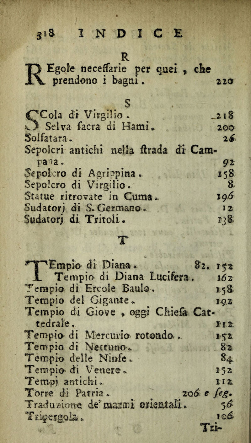 R 13 Egole neceffarie per quei » che Xv preadono i bagai. 220 S SCoIa di Virgilio. _2i8 Selva facra di Hatnì, 200 Solfatara. Sepolcri antichi nella ftrada di Cam- paia. 92 Sepolcro di Agrippina . 158 Sepolcro di Virgilio. 8 Statue ritrovare in Cuma.. 191^ Sudatori di S. Germano . iz Sudatori di Tritoli. tjS- T T^'Empio di Diana. _ 82. 15^2 X Tempio di Diana Lucifera. 162 Tempio di Ercole Baulo. 158 Tempio del Gigante» 19,2 Tempio di Giove » oggi Chielà Cat- tedrale, 112 Tempio di Mercurio roteado.. 152 Tempio di N'ertuno» 82 Tempio delle Ninfe» 84^ Tempio di Venere » 152 Tempi antichi. 112 Torre di Patria. ^ 2od^ e feg. Traduzione de’ tnasmi eïietttali. 5^ Tïigergola» toó- Tei-