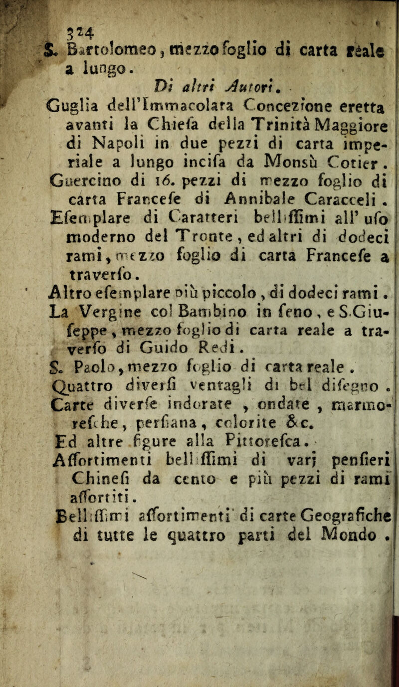 s. Biftoîomeo, mezzo foglio dì carta reale a lungo. Dì altri j^utorì. Guglia deirimmacolara Concezione eretta avanti la Chiefa della Trinità Maggiore di Napoli in due pezti di carta impe- riale a lungo incifa da Monsù Cotier. Guercino di i6. pezzi di rrezzo foglio di carta Frar.cefe di Annibaie Caracceli . Efeniplare di Caratteri bell flìmi all’ufo moderno del Trente , ed altri di dodeci rami,irfzzo foglio di carta Francefe a traverfo. Altro efeinplare oiù piccolo, di dodeci rami. La Vergine col Bambino infeno.eS Giu- feppe , mezzo foglio di carta reale a tra- verfo di Guido Redi. S. Paolo, mezzo foglio di carta reale. Quattro diverfi ventagli di bel difcgno . Carte diverfe indorate , ondate , tnarmo- reChe, permana, colorite &c. Ed altre figure alla Pittorefca. Affortimenti bell ffimì di varj penfieri Chinefi da cento e più pezzi di rami affortiti. Belliffin-i alfortimenti' di carte Geografiche! di tutte le quattro parti del Mondo .|